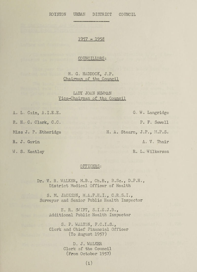 COUNCILLORSi Ho Go HADDOCK, JaP. Chairman of the Council LADY JOAN NEWMAN Vice-Chairman of the Council Ao L, Cain, AoI=EoEo R„ Ho Co Clark, G„Co Miss Jo Po Etheridge R» Jo Gavin Wo So Keatley Go Wo Langridge P. F0 Sewell H„ Ao Stearn, J»P., M.P.S. A, Vo Thair Ro Lo Wilkerson OFFICERS; Dr. Vo Ro WALKER, M.B», ChoB., BoSc», D.PoHo, District Medical Officer of Health So Mo JACKSON, M0A0P0H0I0, C.R.S.I., Surveyor and Senior Public Health Inspector Eo Ro SWIFT, S0I0E0J0B., Additional Public Health Inspector So Po WALTON, F0C0I0S0, Clerk and Chief Financial Officer (To August 1957) Do Jo WALKER Clerk of the Council (From October 1957) a)