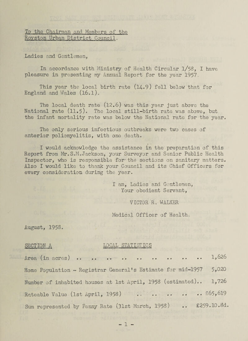 To the Chairman and Members of the Rovston Urban District Council, .Ladies and Gentlemen, In accordance with Ministry of Health Circular l/58, I have pleasure in presenting my Annual Report for the year 1957. This year the local birth rate (14.9) fell below that for England and Wales (l6.l). The local death rate (12.6) was this year just above the National rate (11.5). The local still-birth rate was above, but the infant mortality rate was below the National rate for the year. The only serious infectious outbreaks were two cases of anterior poliomyelitis, with one death. I would acknowledge the assistance in the preparation of this Report from Mr.S.M.Jackson, your Surveyor and Senior Public Health Inspector, who is responsible for-the sections on sanitary matters. Also I would like to thank your Council and its Chief Officers for every consideration during the year. I am, Ladies and Gentlemen, Your obedient Servant, VICTOR R. WALKER Medical Officer of Health. August, 195S. SECTION A LOCAL STATISTICS Area (in acres) .. . . .. .. .. .. •■> •• •• 1,626 Home Population - Registrar General’s Estimate for mid-1957 5,020 Number of inhabited houses at 1st April, 1958 (estimated).. 1,726 Rateable Value (1st April, 1958) ... .. • • •• 765,619 Sum represented by Penny Rate (31st March, 1953) .. £259.10.8d.