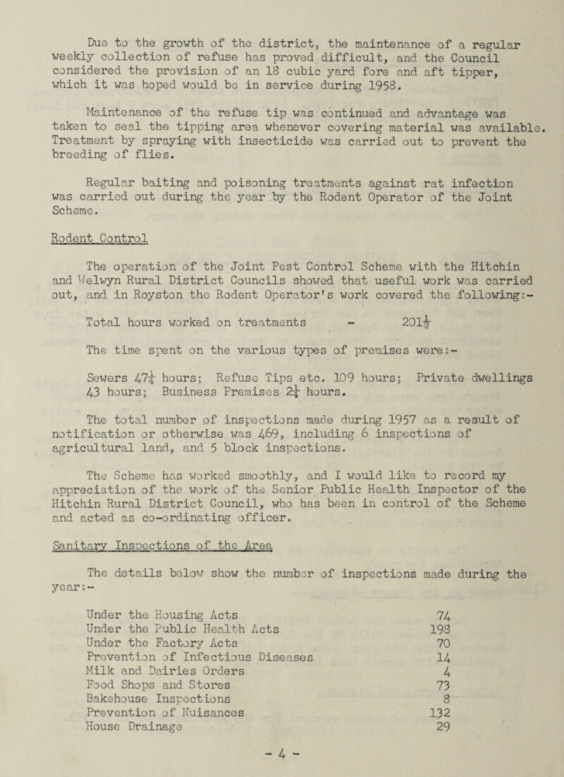 Due to the growth of the district, the maintenance of a regular weekly collection of refuse has proved difficult, and the Council considered the provision of an 18 cubic yard fore and aft tipper, which it was hoped would be in service during 1958. Maintenance of the refuse tip was continued and advantage was taken to seal the tipping area whenever covering material was available. Treatment by spraying with insecticide was carried out to prevent the breeding of flies. Regular baiting and poisoning treatments against rat infection was carried out during the year by the Rodent Operator of the Joint Scheme. Rodent Control The operation of the Joint Pest Control Scheme with the Hitchin and Welwyn Rural District Councils showed that useful work was carried out, and in Royston the Rodent Operator’s work covered the following Total hours worked on treatments - 201lg- The time spent on the various types of premises were;- Sewers 47'* hours; Refuse Tips etc. 109 hours; Private dwellings 43 hours; Business Premises 2J- hours. The total number of inspections made during 1957 as a result of notification or otherwise was 4&9, including 6 inspections of agricultural land, and 5 block inspections. The Scheme has worked smoothly, and I would like to record my appreciation of the work of the Senior Public Health Inspector of the Hitchin Rural District Council, who has been in control of the Scheme and acted as co-ordinating officer. Sanitary Inspections of the Area The details below show the number of inspections made during the year:- Under the Housing Acts 74 Under the Public Health Acts 198 Under the Factory Acts 70 Prevention of Infectious Diseases 14 Milk and Dairies Orders 4 Food Shops and Stores 73 Bakehouse Inspections 8 Prevention of Nuisances 132 House Drainage 29