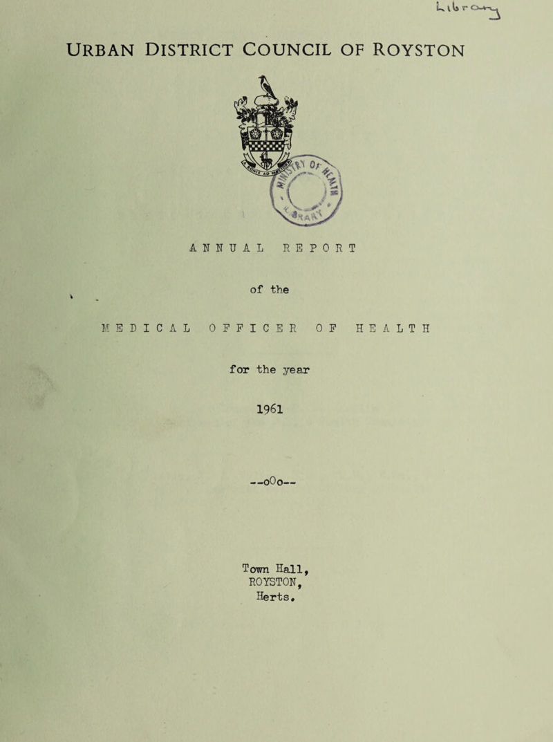 URBAN DISTRICT COUNCIL OF ROYSTON ANNUAL REPORT of the V MEDICAL OFFICER OF HEALTH for the year 1961 —0O0— Town Hall, ROYSTON, Herts.