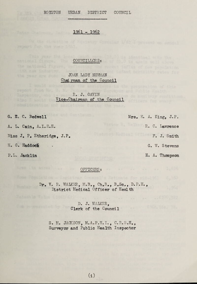1961 - 1962 COUNCILLORS: JOAN LADY NEMAN Chad rman of the Council R. J. GAVIN Vice-Chairman of the Council G, E„ C. Bedwell Mrs. E. A. L. Cain, A.I.E.E. Miss J. P. Etheridge, J.P. H. G. Haddock P.L0 Jacklin OFFICERS: Dr. V. R. WALKER, M.B., Ch.B., B.Sc., D.P.H. District Medical Officer of Health D. J. WALKER, Clerk of the Council S. M. JACKSON, M.A.P.H. I., C.R.S.H., Surveyor and Public Health Inspector A. King, J.P. R. C. Lawrence F. J. Smith G. W. Stevens E. A. Thompson t a)