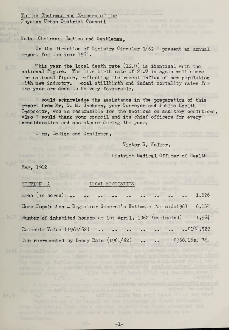 To the Chairman and Members of the Ioyston Urban District Council Madam Chairman, Ladies and Gentlemen, On the direction of Ministry Circular l/62 I present an annual report for the year 196l» This year the local death rate (l2.0) is identical with the national figure,, The live birth rate of 21.0 is again well above the national figure, reflecting the recent influx of new population •ith new industry. Local stillbirth and infant mortality rates for the year are seen to be very favourable. I would acknowledge the assistance in the preparation of this report from Mr. S. M. Jackson, your Surveyor and Public Health Inspector, who is responsible for the sections on sanitary conditions. Also I would thank your council and its chief officers for every consideration and assistance during the year. I am, Ladies and Gentlemen, Victor R, talker, District Medical Officer of Health May, 1962 SECTION A LOCAL STATISTICS -irea (m acres) .. .. .. . • . • . • .. . • l,o26 Home Population - Registrar General's Estimate for mid-196l 6,l60 Number of inhabited houses at 1st April, 19&2 (estimated) 1,9^4 Rateable Value (1961/62) ..£100,322 Sam represented by Penny Rate (1961/62) .. .. £368.l6s. Jd. -1-