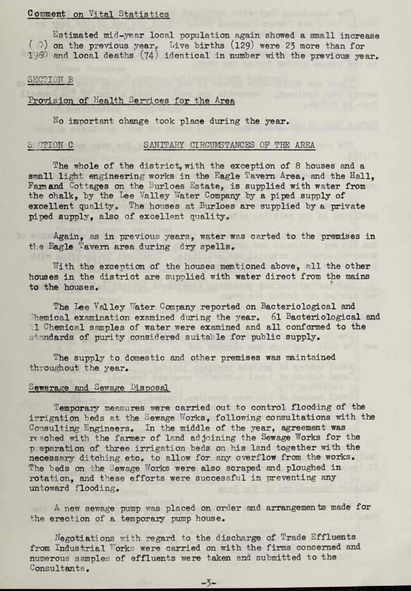 Conrment on Vital Statistics Estimated mid-year local population again showed a small increase ( 3) on the previous yearc Live hirths (129) were 23 more than for 1^60 and local deaths (74) identical in number with the previous year, SECTION B Provision of Health Services for the Area No important change took place during the year, S CTION C SANITARY CIRCUMSTANCES OP THE AREA The whole of the district, with the exception of 8 houses and a small light engineering works in the Eagle Tavern Area, and the Hall, Pam and Cottages on the Burloes Estate, is supplied with water from the chalk, by the Lee Valley Water Company by a piped supply of excellent quality, The houses at Burloes are supplied by a private piped supply, also of excellent quality. Again, as in previous years, water was carted to the premises in the Eagle Tavern area during dry spells. With the exception of the houses mentioned above, all the other houses in the district are supplied with water direct from the mains to the houses. The Lee Valley Water Company reported on Bacteriological and 'hemical examination examined during the year, 61 Bacteriological and 'Ll Chemical samples of water were examined and all conformed to the standards of purity considered suitable for public supply. The supply to domestic and other premises was maintained throughout the year. Sewerage and Sewage Disposal Temporary measures were carried out to control flooding of the irrigation beds at the Sewage Works, following consultations with the Consulting Engineers, In the middle of the year, agreement was reached with the fanner of land adjoining the Sewage Works for the preparation of three irrigation beds on his land together with the necessary ditching etc. to allow for any overflow from the works. The beds on the Sewage Works were also scraped and ploughed in rotation, and these efforts were successful in preventing any untoward flooding. A new sewage pump was placed on order and arrangements made for the erection of a temporaiy pump house. Negotiations with regard to the discharge of Trade Effluents from Industrial Works were carried on with the firms concerned and numerous samples of effluents were taken and submitted to the Consultants, -3-