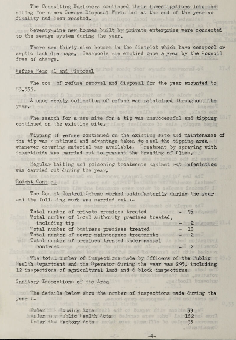 The Consulting Engineers continued their investigations into the siting for a new Sewage Disposal Works hut at the end of the year no finality had been reached * Seventy-nine new houses built by private enterprise were connected to the sewage system during the year* There are thirty-nine houses in the district which have cesspool or septic tank drainage* Cesspools are emptied once a year by the Council free of charge* Defuse Remo al and Disposal 'The cos of refuse removal and disposal for the year amounted to A once weekly collection of refuse was maintained throughout the year* The search for a new site for a tip was unsuccessful and tipping continued on the existing site* Tipping >f refuse continued on the existing site and maintenance of the tip was r >n tinned and advantage taken to seal the tipping area whenever covering material was available* Treatment by spraying with insecticide was carried out to prevent the breeding of flies* Regular baiting and poisoning treatments against rat infestation was carried out during the year* Rodent Cont pi The Roc at Control Scheme worked satisfactorily during the year and the foll> dng woik was carried out s- Total number of private premises treated - 95 Total number of local authority premises treated, including tip - 2 Total number of business premises treated - 18 Total number of sewer maintenance treatments - 2 Total number of premises treated under annual contract - 2 The totiu- number of inspections made by Officers of the Public Health Department and the Operator during the year was 295, including 12 inspections of agricultural land and 6 block inspections* Sanitary Inspections of the Area The details below show the number of inspections made during the year s- Under ■ Housing Acts 39 Under xt ^ Public Health Acta 182 Under the Factory Acts 35