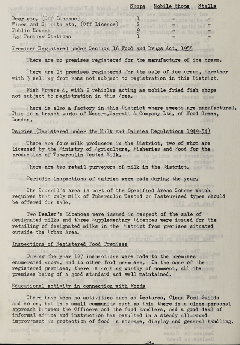 Shops Mobile Shopo Stalls Beer etc. (Off Licence) Wines and Spirits etc. (Off Licence) Public Houses Egg Packing Stations 1 2 9 1 Premises Registered under Section 16 Pood and Drugs Act. 1955 There are no premises registered for the manufacture of ice cream. There are 15 premises registered for the sale of ice cream, together with 3 selling from vans not subject to registration in this District. Fish Fryers 4* with 2 vehicles acting as mobile fried fish shops not subject to registration in this Area. There is also a factory in this District where sweets are manufactured. This is a branch works of Messrs.Barratt & Company Ltd. of Wood Green, London. Dairies (Registered under the Milk and Dairies Regulations 1949-54) There are four milk producers in the District, two of whom are licensed by the Ministry of Agriculture, Fisheries and Food for the production of Tuberculin Tested Milk. There are two retail purveyors of milk in the District. Periodic inspections of dairies were made during the year. The Council's area is part of the Specified Areas Scheme which requires that only milk of Tuberculin Tested or Pasteurised types should be offered for sale. Two Dealer's Licences were issued in respect of the sale of designated milks and three Supplementary Licences were issued for the retailing of designated milks in the District from premises situated outside the Urban Area. Inspections of Registered Food Premises During he year 127 inspections were made to the premises enumerated aoove, and to other food premises. In the case of the registered premises, there is nothing worthy of comment, all the premises being of a good standard and well maintained. Educational activity in connection with Foods There have been no activities such as Lectures, Clean Food Guilds and so on, but in a small community such as this there is a close personal approach between the Officers and the food handlers, and a good deal of informal advice and instruction has resulted in a steady all-round improvement in protection of food in storage, display and general handling. -8-