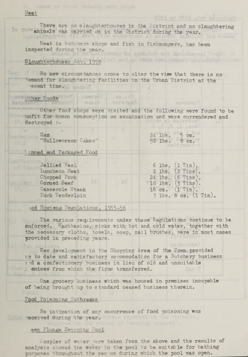 animals was carried on in the District during the year0 Meat in butchers shops and fish in fishmongers^ has been inspected during the year<> Slaughterhouses Act 9 1958 No new circumstances arose to alter the view that there is no demand for slaughtering facilities in the Urban District at the -esent time0 other Foods Other food shops were visited and the following were found to be unfit for human consumption on examination and were surrendered and destroyed t- Ham 24 Xbs0 5 oz0 Mallow ere am Cakes'- $2 lbs0 8 02 0 „nned and Packaged Food 6 lbs0 (l Tin)0 2 IbSo (2 Tins)0 Jellied Veal Luncheon Meat Chopped Pork Coined Beef 16 0Z0 (l Tin)0 3 IbSc 8 ozo (l Tin)<> Casserole Steak Pork Tenderloin >od Hygiene Regulations,, 1955°56 The various requirements under these Regulations continue to be enforced,, Washbasins9 sinks with hot and cold water9 together with the necessary cloths9 towels9 soap, nail brushes9 were in most cases provided in preceding years.- New development in the Shopping Area of the Tom provided vp to date and satisfactory accommodation for a Butchery business ?'d a confectionery business in lieu of old and unsuitable * emises from which the firms transferred„ One grocery business which was housed in premises incapable of being brought up to standard ceased business therein,, Food Poisoning Outbreaks No intimation of any occurrence of food poisoning was received during the year© een Plunge Swimming Pool i: amples of water 'fere taken from the above and the results of analysis showed the water in the pool, to he suitable for bathing purposes throughout the sea on during which the pool was open,,