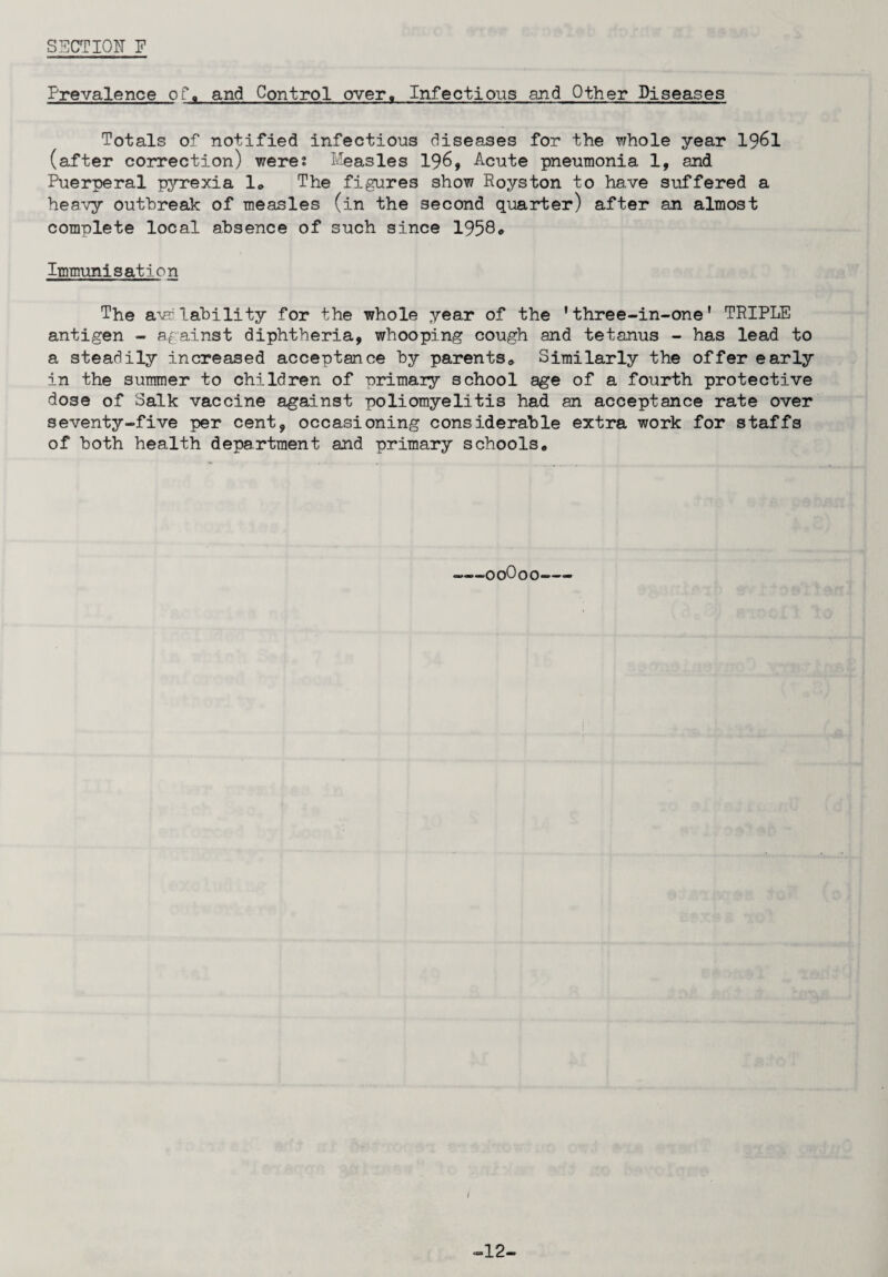 SECTION P Prevalence of*. and Control over. Infectious and Other Diseases Totals of notified infections diseases for the whole year 1961 (after correction) were* Measles 196, Acute pneumonia 1, and Puerperal pyrexia 1„ The figures show Royston to have suffered a heavy outbreak of measles (in the second quarter) after an almost complete local absence of such since 1958* Immunisation The a\a lability for the whole year of the 'three-in-one' TRIPLE antigen - against diphtheria, whooping cough and tetanus - has lead to a steadily increased acceptance by parents. Similarly the offer early in the summer to children of primary school age of a fourth protective dose of Salk vaccine against poliomyelitis had an acceptance rate over seventy-five per cent, occasioning considerable extra work for staffs of both health department and primary schools. -00O00- -12-