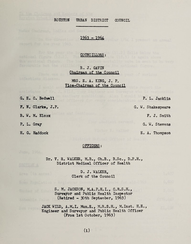 COUNCILLORS s R» Jo GAVIN Chairman of the Council MRS. Eo Ao KING, J. P. Vice-Chairman of the Council G« E« Ce BedwoII F. N. Clarke, JoP B, W, M. Elcox P* L. Gray H. G. Haddock Po Lo Jackliii Go Wo Shakespeare Fo Jo Smith Go Wo Stevens Eo Ao Thompson OFFICERS g Dr. Vo Ro WALKER, M.Bo, ChoB.p BoSco, DoP.H District Medical Officer of Health Do Jo WALKER, Clerk of the Council o , S. M, JACKSON, MoAoPoHoIo, C.RoSoH., Surveyor and Public Health Inspector (Retired - 30th September, 1963) JACK WILD, AoMoI. MunoE., MoR.SoHo, Molnst. H.E., Engineer and Surveyor and Public Health Officer (From 1st October, 1963) (i)