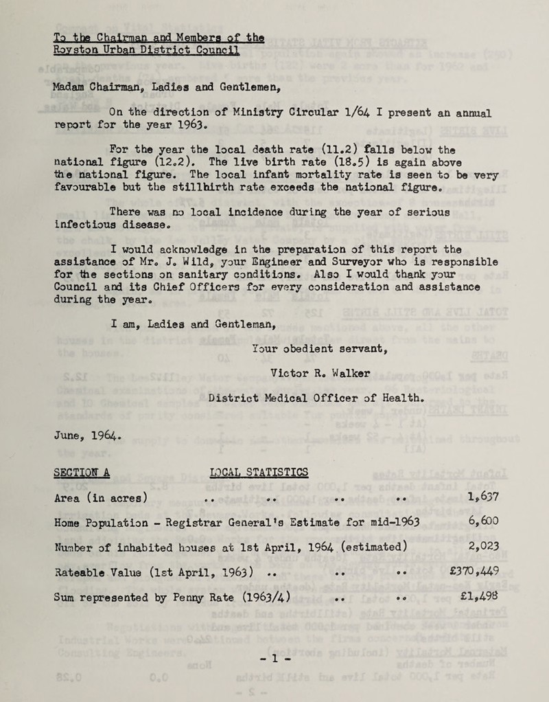 To the Chairmari and Members of the Rovstoa Urban District Council Madam Chairman, Ladies and Gentlemen, On the direction of Ministry Circular I/64 I present an annual report for the year 1963* For the year the local death rate (11.2) falls below the national figure (l2.2). The live birth rate (I8.5) is again above the national figure. The local infant mortality rate is seen to be very favourable but the stillbirth rate exceeds the national figure. There was no local incidence during the year of serious infectious disease. I would acknowledge in the preparation of this report the assistance of Mr. J. Wild, your Engineer and Surveyor who is responsible for the sections on sanitary conditions. Also I would thank your Council and its Chief Officers for every consideration and assistance during the year. I am. Ladies and Gentleman, lour obedient servant, Victor R. Walker District Medical Officer of Health. June, 1964. SECTIQtr A LOCAL STATISTICS Area (in acres) .. .. •• •• 1>637 Home Population - Registrar General’s Estimate for mid-1963 6,600 Number of inhabited houses at 1st April, 1964 (estimated) 2,023 Rateable Value (1st April, 1963) .. •• •• £370,449 Sum represented by Penny Rate (1963/4) •• •• £1,49B