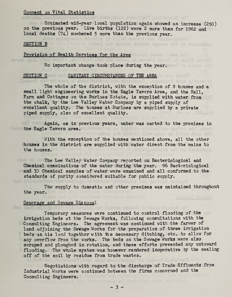 Comment on Vital Statistics Estimated raid-year local population again showed an increase (250) on the previous yearo Live births (122) were 2 more than for 1962 and local deaths (74) numbered 5 more than the previous yearo SECTION B Provision of Health Services for the Area No important change took place during the yearo SECTION C SANITARY CIRCUMSTANCES OF THE ARM The whole of the district, with the exception of S houses and a small light engineering works in the Eagle Tavern Area, and the Hall, Farm and Cottages on the Burloes Estate, is supplied with water from the chalk, by the Lee Valley Water Company by a piped supply of excellent qualityo The houses at Burloes are supplied by a private piped supply, also of excellent quality® Again, as in previous years, x^ater was carted to the premises in the Eagle Tavern area® With the exception of the houses mentioned above, all the other houses in the district are supplied with water direct from the mains to the houses® The Lee Valley Water Company reported on Bacteriological and Chemical examinations of the water during the year® 96 Bacteriological and 10 Chemical samples of water were examined and all conformed to the standards of purity considered suitable for public supply® The supply to domestic and other premises was maintained throughout the year® Sewerage and Sewage Disposal Temporary measures were continued to control flooding of the irrigation beds at the Sewage Works, follovring consultations with the Consulting Engineers® The agreement was continued with the farmer of land adjoining the Sevage Works for the preparation of three irrigation beds on his land together with the necessary ditching, etc® to allow for any overflow from the works® The beds on the Sewage Works were also scraped and ploughed in rotation, and these efforts prevented any untoward flooding® The whole system was however rendered inoperative by the sealing off of the soil by residue from trade wastes® Negotiations with regard to the discharge of Trade Effluents from Industrial Works were continued between the firms concerned and tte Consulting Engineers®