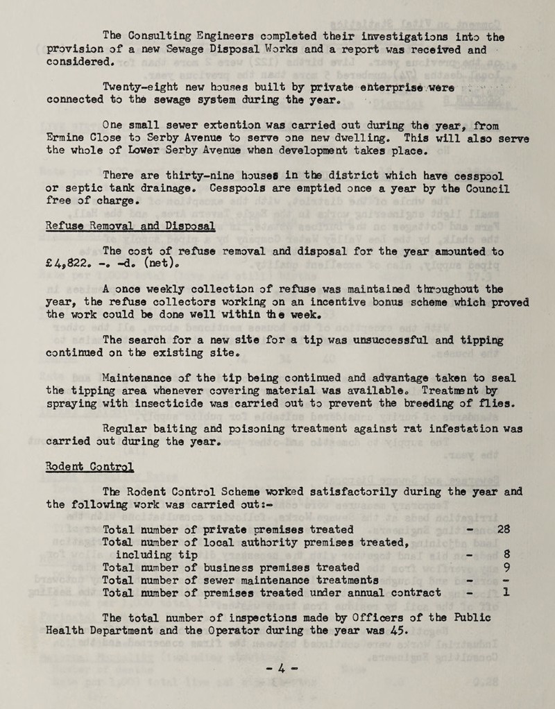 The Consulting Engineers completed their investigations into the provision of a new Sewage Disposal Works and a report was received and considered* Twent7-eight new houses built by private enterprise were connected to the sewage system during the year. One small sewer extention was carried out during the year, from Ermine Close to Serby Avenue to serve one new dwelling. This will also serve the whole of Lower Serby Avenue when development takes place. There are thirty-nine houses in the district which have cesspool or septic tank drainage. Cesspools are emptied once a year by the Council free of charge. Refuse Removal and Disposal The cost of refuse removal and disposal for the year amounted to £49^22. —« —do (net)o A once weekly collection of refuse was maintained throughout the year, the refuse collectors working on an incentive bonus scheme which proved the work could be done well within the week. The se8n:'ch for a new site for a tip was unsuccessful and tipping continued on the existing site. Maintenance of the tip being continued and advantage taken to seal the tipping area whenever covering material was available. Treatment by spraying with insecticide was carried out to prevent the breeding of flies. Regular baiting and poisoning treatment against rat infestation was carried out during the year. Rodent Control The Rodent Control Scheme worked satisfactorily during the year and the following work was carried outs- Total number of private premises treated - 28 Total number of local authority premises treated, including tip - 8 Total number of business premises treated 9 Total number of sewer maintenance treatments - - Total number of premises treated under annual contract - 1 The total number of inspections made by Officers of the Public Health Department and the Operator diu’ing the year was 45.