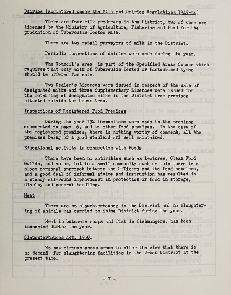 Dairies (Registered under the Milk and Dairies Regulations 19Z.Q-*;/.) There are four milk producers in the District, two of whom are licensed by the Ministry of Agricialture, Fisheries and Food for the production of Tuberculin Tested Milk. There are two retail purveyors of milk in the Districto Periodic inspections of dairies were made during the yearo The Council's area is part of the Specified Areas Scheme which requires t hat only milk of Tuberculin Tested or Pasteurised types should be offered for sale. Two Dealer's Licences were issued in respect of the sale of designated milks and three Supplementary Licences were issued for the retailing of designated milks in the District from premises situated outside the Urban Area. Inspections of Registered Food Premises During the year 132 inspections were made to the premises enumerated on page 6, and to other food premises. In the case of the registered premises, there is nothing worthy of comment, all the premises being of a good standard and well maintained. Educational activity in connection with Foods There have been no activities such as Lectures, Clean Food Guilds, and so on, but in a small community such as this there is a close personal approach between the Officers and the food handlers, and a good deal of informal advice and instruction has resulted in a steady all-round improvement in protection of food in storage, display and general handling. Meat There are no slaughterhouses in the District and no slaughter¬ ing of animals was carried on inthe District during the year. Meat in butchers shops and fish in fishmongers, has been inspected during the year. Slaughterhouses Act. 1958. No new circumstances arose to alter the view that there is no demand for slaughtering facilities in the Urban District at the present time.