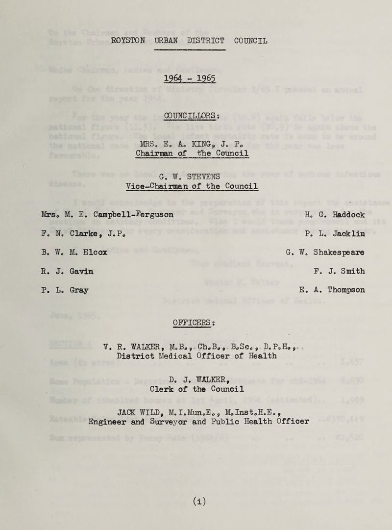 Mrs * F. N Bo W, R. J P. L COUNCILLORSs ■ irrin I I mi -1 Ti m m mini rwi MRS, E. A0 KING* Je P<> Chairman of the Council G. W„ STEVENS Vice-Chairman of the Council M. E. Campbell-Ferguson Clarke, J.Pe Mo Elcox Gavin Gray Ho G. Haddock P. L. Jacklin G. W. Shakespeare P. J. Smith E. A. Thompson OFFICERS s V. R. WALKER, MaB* Ch#B* , B^SCc , D.P,H. District Medical Officer of Health Do Jo WALKER, Clerk of the Council JACK WILD, MoIoMun#E<>, MdInst0HoE., Engineer and Surveyor and Public Health Officer