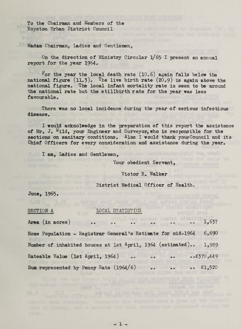To the Chairman and Members of the Royston Urban District Council Madam Chairman, Ladies and Gentlemen, On the direction of Ministry Circular 1/65 I present an annual report for the year 1964© ^’or the year the local death rate (10®6) again falls below the national figure (ll®3)<> The live birth rate (20*9) is again above the national figure® The local infant mortality rate is seen to be around the national rate but the stillbirth rate for the year was less favourable® There was no local incidence during the year of serious infectious disease® I would acknolwedge in the preparation of this report the assistance of Mr® J® ^ild, your Engineer and Surveyor, who is responsible for the sections on sanitary conditions® Also I would thank yourCouncil and its Chief Officers for every consideration and assistance during the year® I am, Ladies and Gentlemen, Your obedient Servant, Victor R. Walker District Medical Officer of Health. June, 1965® SECTION A LOCAL STATISTICS Area xn acres) «® ® • & & ® ® ® ® 00 1,637 Home Population - Registrar General’s Estimate for raid-1964 6,690 Number of inhabited houses at 1st 1964 (estimated)®® 1*989 Rateable Value (1st April, 1964) 00 ®o£370j>449 Sum represented by Penny Rate (1964/6) ®® ®® o® £1,520