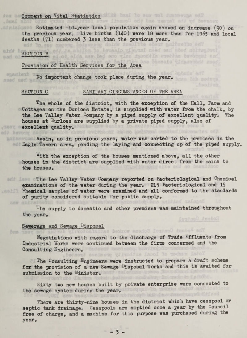 Comment on Vital Statistics Estimated mid-year local population again showed an increase (90) on the previous year* Live births (140) were 18 more than for 1963 and local deaths (71) numbered 3 less than the previous year* SECTION B Provision of Health Services for the Area No important change took place during the year* SECTION C SANITARY CIRCUMSTANCES OF THE AREA ■ ■ I ■ 1 —^■a—i—a—B «—y .nwmiiwww i■imn im twit ■■■■rrn n n n i i i -iw»-i Ihe whole of the district*, with the exception of the Hall*, Farm and Cottages on the Burloes Estate*, is supplied with water from the chalk*, by the Lee Valley Water Company by a piped supply of excellent quality* The houses at Burloes are supplied by a private piped supply, also of excellent quality* Again, as in previous years, water was carted to the premises in the Eagle Tavern area, pending the laying and connecting up of the piped supply* ^ith the exception of the houses mentioned above, all the other houses in the district are supplied with water direct from the mains to the houses* The Lee Valley Water Company reported on Bacteriological and Chemical examinations of the water during the year* 215 Bacteriological and 15 ^hemical samples of water were examined and all conformed to the standards of purity considered suitable for public supply* '^he supply to domestic and other premises was maintained throughout the year* Sewerage and Sewage Disposal Negotiations with regard to the discharge of Trade Effluents from Industrial Works were continued between the firms concerned and the Consulting Engineers* The Consulting Engineers were instructed to prepare a draft scheme for the provision of a new Sewage Lisposal Works and this is awaited for submission to the Minister* Sixty two new houses built by private enterprise were connected to the sewage system during the year* There are thirty-nine houses in the district which have cesspool or septic tank drainage* Cesspools are emptied once a year by the Council free of charge, and a machine for this purpose was purchased during the year*