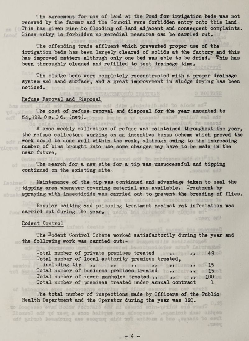 The agreement for use of land at the Pond for irrigation beds was not renewed by the farmer and the Council were forbidden entry onto this Xand0 This has given rise to flooding of land adjacent and consequent complaints. Since entry is forbidden no remedial measures can be carried out0 The offending trade effluent which prevented proper use of the irrigation beds has been largely cleared of solids at the factory and this has improved matters although only one bed was able to be dried* This has been thoroughly cleaned and refilled to test drainage time* The sludge beds were completely reconstructed with a proper drainage system and sand surface, and a great improvement in sludge drying has been noticed* Refuse Removal and Disposal The cost of refuse removal and disposal for the year amounted to £4»822c0s*0d* (net). A once weekly collection of refuse was maintained throughout the year* the refuse collectors working on an incentive bonus scheme which proved the work could be done well within the week, although owing to the increasing number of bins brought into use some changes my have to be made in the near future* The search for a new site for a tip was unsuccessful and tipping continued on the existing site* Maintenance of the tip was continued and advantage taken to seal the tipping area whenever covering material was available* Treatment by spraying with insecticide was carried out to prevent the breeding of flies* Regular baiting and poisoning treatment against rat infestation was carried out during the year* Rodent Control The Rodent Control Scheme worked satisfactorily during the year and the following work was carried outs« Total number of private premises treated ** *, Total number of local authority premises treated, including tip , * o* «« *. Total number of business premises treated .. .. Total number of sewer manholes treated . * », *. Total number of premises treated under annual contract 49 15 15 100 1 The total number of inspections made by Officers of the Public Health Department and the Operator during the year was 120.
