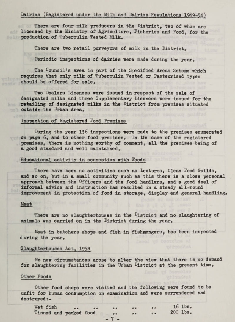 Dairies (Registered under the Milk and Dairies Regulations 1949~54) There are four milk producers in the District, two of whom are licensed by the Ministry of Agriculture, Fisheries and Food, for the production of Tuberculin Tested Milk* There are two retail purveyors of milk in the District® Periodic inspections of dairies were made during the year® The Council's area is part of the Specified Areas Scheme which requires that only milk of Tuberculin Tested or Pasteurised types should be offered for sale® Two Dealers Licences were issued in respect of the sale of designated milks and three Supplementary Licences were issued for the retailing of designated milks in the District from premises situated outside the Urban Area® Inspection of Registered Food Premises During the year 136 inspections were made to the premises enumerated on page 6, and to other food premises® In the case of the registered premises, there is nothing worthy of comment, all the premises being of a good standard and well maintained® Educational activity in connection with Foods There have been no activities such as Lectures, Clean Food Guilds, and so on, but in a snail community such as this there is a close personal approach between the Officers and the food handlers, and a good deal of informal advice and instruction has resulted in a steady all-round improvement in protection of food in storage, display and general handling® Meat There are no slaughterhouses in the strict and no slaughtering of animals was carried on in the District during the year® Meat in butchers shops and fish in fishmongers, has been inspected during the year® Slaughterhouses Act® 1958 No new circumstances arose to alter the view that there is no demand for slaughtering facilities in the Urban Uistrict at the present time® Other Foods Other food shops were visited and the following were found to be unfit for human consumption on examination and were surrendered and destroyed s- Wet fish ®* * Tinned and packed food o • o o o o 16 lbs® 200 lbs® o • o •