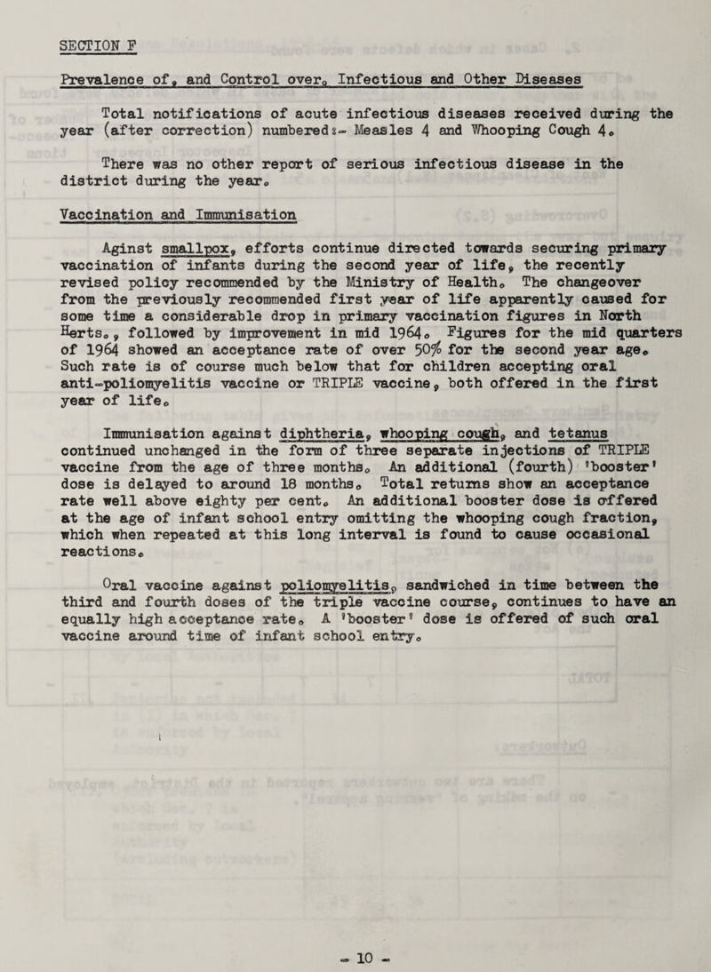 SECTION P Prevalence of, and Control over® Infectious and Other Diseases Total notifications of acute infectious diseases received during the year (after correction) numbered3- Measles 4 and TMiooping Cough 4® There was no other report of serious infectious disease in the district during the year® Vaccination and Immunisation Aginst smallpox, efforts continue directed towards securing primary vaccination of infants during the second year of life* the recently revised policy recommended by the Ministry of Health® The changeover from the previously recommended first year of life apparently caused for some time a considerable drop in primary vaccination figures in North Herts®* followed by improvement in mid 1964© Figures for the mid quarters of 1964 showed an acceptance rate of over for the second year age® Such rate is of course much below that for children accepting oral anti-poliomyelitis vaccine or TRIPLE vaccine* both offered in the first year of life® Immunisation against diphtheria« whooping cougha and tetanus continued unchanged in the form of three separate injections of TRIPLE vaccine from the age of three months® An additional (fourth) 'booster* dose is delayed to around 18 months® Total returns show an acceptance rate well above eighty per cent® An additional booster dose is offered at the age of infant school entry omitting the whooping cough fraction* which when repeated at this long interval is found to cause occasional reactions® Oral vaccine against poliomyelitis0 sandwiched in time between the third and fourth doses of the triple vaccine course* continues to have an equally high acceptance rate® A 'booster* dose is offered of such oral vaccine around time of infant school entry®