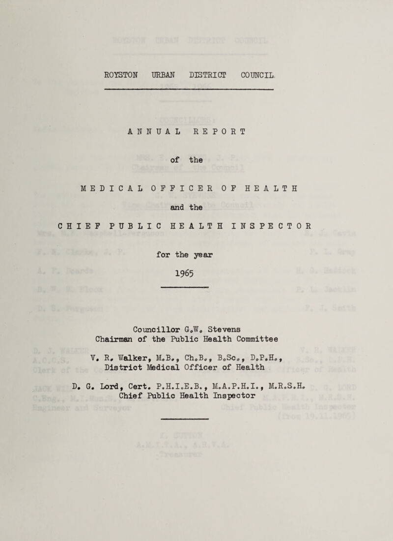 ANNUAL REPORT of the MEDICAL OFFICER OF HEALTH and the CHIEF PUBLIC HEALTH INSPECTOR for the year 1965 Councillor G»W0 Stevens Chairman of the Public Health Committee V. R, Walker, M.B., ChoB*, B0Sc0, D0P«H0, District Medical Officer of Health D. G. Lord, Cert. P.H.I.E.B., M.A.P.H.I., M.RoS.H. Chief Public Health Inspector