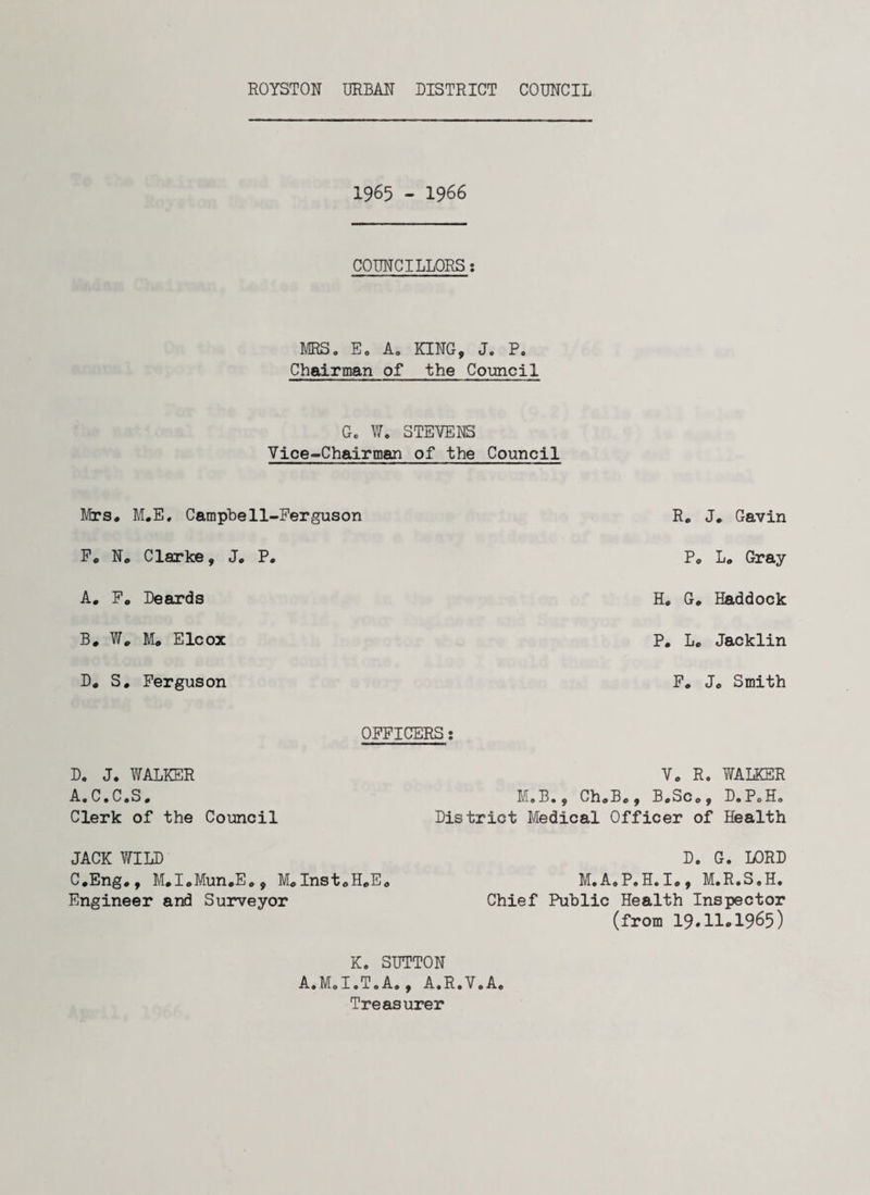 1965 - 1966 COUNCILLORS: MRS. E0 A0 KING, J. P. Chairman of the Council Gc W. STEVENS Vice-Chairman of the Council Mrs, M.E. Campbell-Ferguson F, N. Clarke, J, P. A. F. Deards B. W# M, Elcox D, S. Ferguson R# J, Gavin P, L. Gray H. G. Haddock P. L, Jacklin F, Jc Smith OFFICERS: D. J. WALKER A.C.C.S. Clerk of the Council JACK WILD C.Eng,, Mcl.Mun.Ec, McInst0H,Ec Engineer and Surveyor V, R. WALKER M.B., ChcBc, B.SCo, D.PoH, District Medical Officer of Health D. G. LORD M.A.P.H.I., M.R.S.H. Chief Public Health Inspector (from 19#H*1965) K. SUTTON A.M.I.T.Ac, A.R.V.A. Treasurer