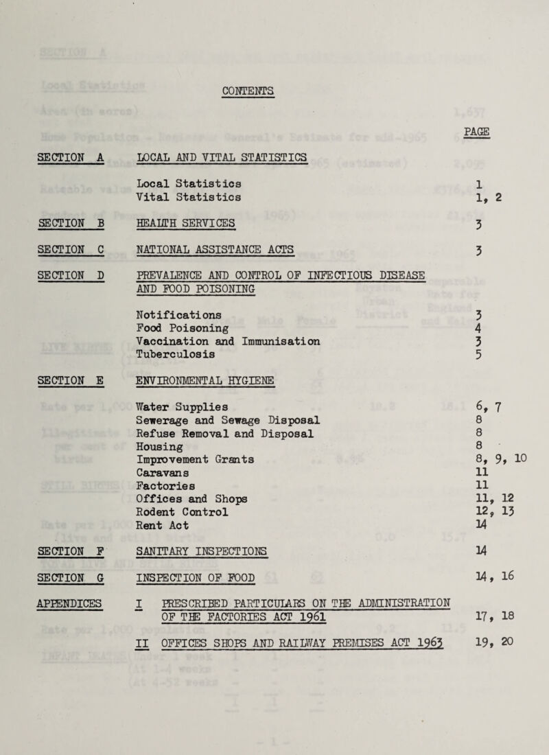 CONTENTS PAGE SECTION A LOCAL AND VITAL STATISTICS Local Statistics 1 Vital Statistics It 2 SECTION B HEALTH SERVICES 3 SECTION C NATIONAL ASSISTANCE ACTS 3 SECTION D PREVALENCE AND CONTROL OF INFECTIOUS DISEASE AND FOOD POISONING Notifications 3 Food Poisoning 4 Vaccination and Immunisation 3 Tuberculosis 5 SECTION E ENVIRONMENTAL HYGIENE Water Supplies 6, 7 Sewerage and Sewage Disposal 8 Refuse Removal and Disposal 8 Housing 8 Improvement Grants 8, 9, 10 Caravans 11 Factories 11 Offices and Shops 11, 12 Rodent Control 12, 13 Rent Act 34 SECTION F SANITARY INSPECTIONS 14 SECTION G INSPECTION OF FOOD 14, 16 APPENDICES I PRESCRIBED PARTICULARS ON THE ADMINISTRATION OF THE FACTORIES ACT 1961 17, 18 II OFFICES SHOPS AND RAILWAY PREMISES ACT 1963 19,20