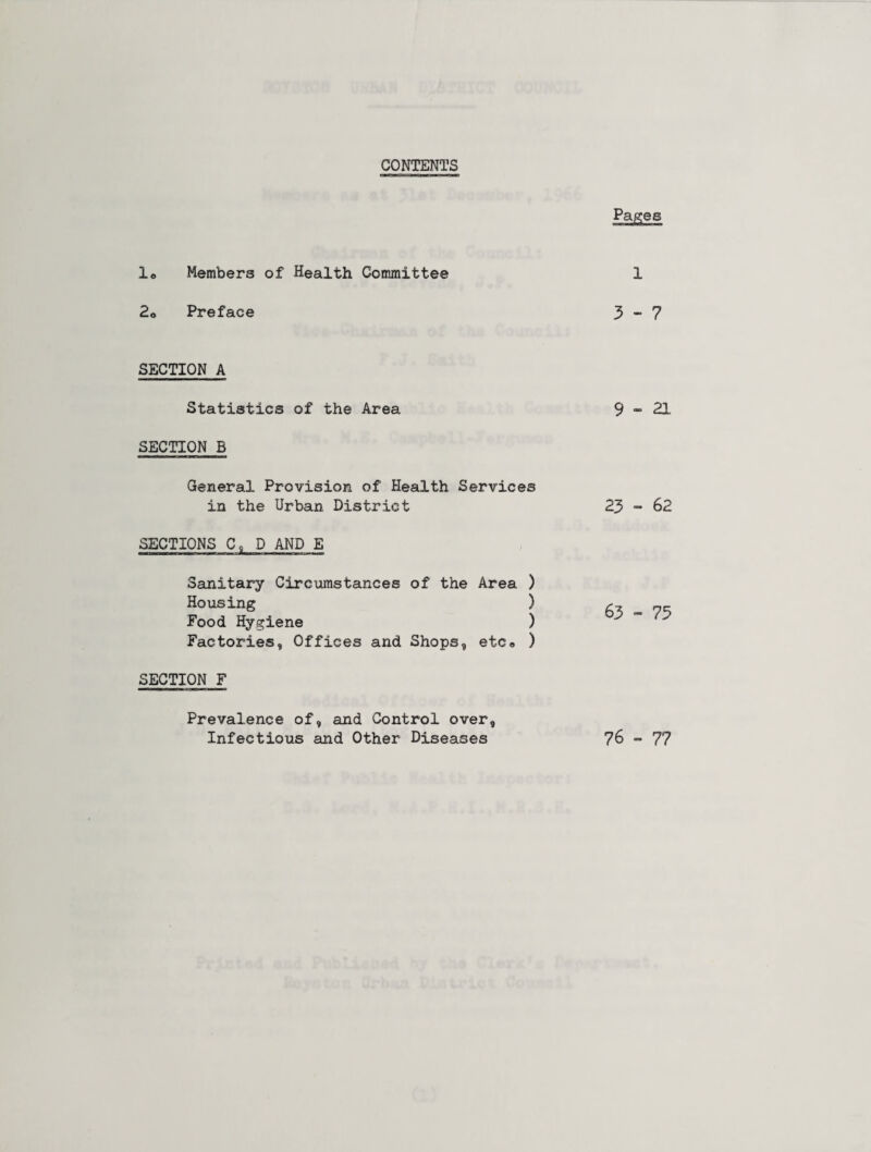 CONTENTS Pages 1. Members of Health Committee 1 2o Preface 3-7 SECTION A Statistics of the Area 9 - 21 SECTION B General Provision of Health Services in the Urban District 23 - 62 SECTIONS CoD AND E Sanitary Circumstances of the Area ) Housing ) Food Hygiene ) Factories, Offices and Shops, etc« ) 63 - 75 SECTION F Prevalence of, and Control over, Infectious and Other Diseases 76 - 77