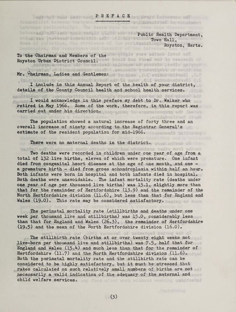 PREFACE Public Health Department, Town Hall, Royston, Herts. To the Chairman and Members of the Royston Urban District Council0 Mro Chairman, Ladies and Gentlemens I include in this Annual Report of the health of your district, details of the County Council health and school health services. I would acknowledge in this preface my debt to Dr0 Walker who retired in May 1966. Some of the work, therefore, in this report was carried out under his directiono The population showed a natural increase of forty three and an overall increase of ninety according to the Registrar General5s estimate of the resident population for mid~1966. There were no maternal deaths in the districto Two deaths were recorded in children under one year of age from a total of 132 live births, eleven of which were premature. One infant died from congenital heart disease at the age of one month, and one - a premature birth - died from gross achondroplasia within half an hour* Both infants were born in hospital and both infants died in hospital. Both deaths were unavoidable. The infant mortality rate (deaths under one year of age per thousand live births) was 13ol, slightly more than that for the remainder of Hertfordshire (13»9) ana the remainder of the North Hertfordshire division (11.6), but less than that for England and Wales (I9o0). This rate may be considered satisfactory. The perinatal mortality rate (stillbirths and deaths under one week per thousand live and stillbirths) was 13°0, considerably less than that for England and Wales (26.3)9 the remainder of Hertfordshire (19»3) and the mean of the North Hertfordshire division (16.0). The stillbirth rate (births at or over twenty eight weeks not live-born per thousand live and stillbirths) was 7°3a half that for England and Wales (15.4) and much less than that for the remainder of Hertfordshire (11.7) and the North Hertfordshire division (11.6). Both the perinatal mortality rate and the stillbirth rate can be considered to be highly satisfactory, but it must be stressed that rates calculated on such relatively small numbers of births are not necessarily a valid indication of the adequacy of the maternal and child welfare services.
