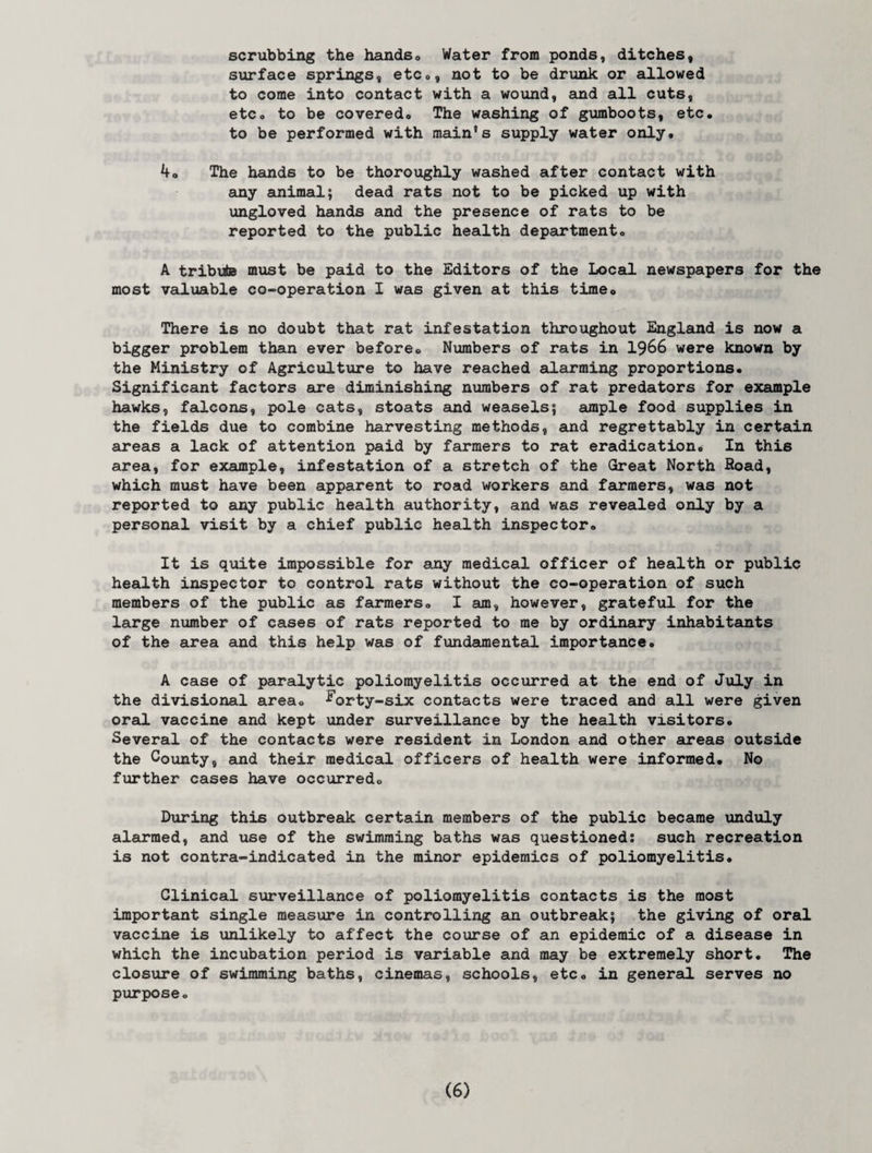scrubbing the hands. Water from ponds, ditches, surface springs, etc., not to be drunk or allowed to come into contact with a wound, and all cuts, etCo to be covered. The washing of gumboots, etc. to be performed with main’s supply water only. 4o The hands to be thoroughly washed after contact with any animal; dead rats not to be picked up with ungloved hands and the presence of rats to be reported to the public health department. A tribute must be paid to the Editors of the Local newspapers for the most valuable co-operation I was given at this time® There is no doubt that rat infestation throughout England is now a bigger problem than ever before. Numbers of rats in 1966 were known by the Ministry of Agriculture to have reached alarming proportions. Significant factors are diminishing numbers of rat predators for example hawks, falcons, pole cats, stoats and weasels; ample food supplies in the fields due to combine harvesting methods, and regrettably in certain areas a lack of attention paid by farmers to rat eradication. In this area, for example, infestation of a stretch of the Great North Road, which must have been apparent to road workers and farmers, was not reported to any public health authority, and was revealed only by a personal visit by a chief public health inspector. It is quite impossible for any medical officer of health or public health inspector to control rats without the co-operation of such members of the public as farmers. I am, however, grateful for the large number of cases of rats reported to me by ordinary inhabitants of the area and this help was of fundamental importance. A case of paralytic poliomyelitis occurred at the end of July in the divisional area, ^orty-six contacts were traced and all were given oral vaccine and kept under surveillance by the health visitors. Several of the contacts were resident in London and other areas outside the County, and their medical officers of health were informed. No further cases have occurred. During this outbreak certain members of the public became unduly alarmed, and use of the swimming baths was questioned: such recreation is not contra-indicated in the minor epidemics of poliomyelitis. Clinical surveillance of poliomyelitis contacts is the most important single measure in controlling an outbreak; the giving of oral vaccine is unlikely to affect the course of an epidemic of a disease in which the incubation period is variable and may be extremely short. The closure of swimming baths, cinemas, schools, etc. in general serves no purpose.