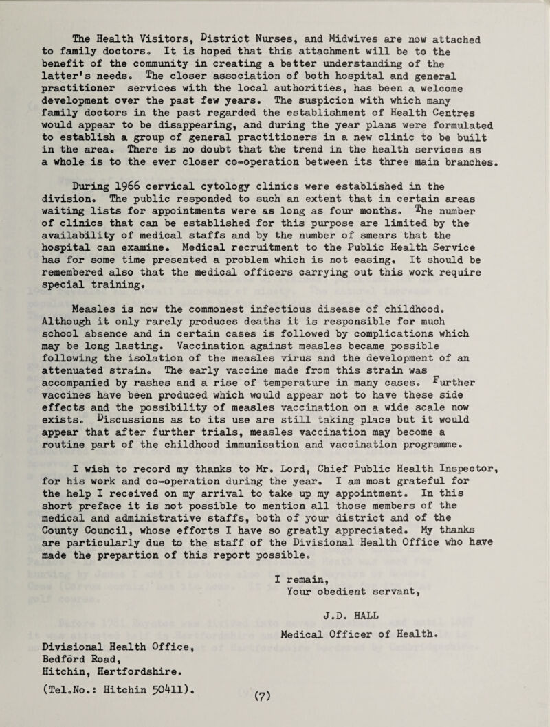 The Health Visitors, District Nurses, and Midwives are now attached to family doctors, It is hoped that this attachment will be to the benefit of the community in creating a better understanding of the latter's needso The closer association of both hospital and general practitioner services with the local authorities, has been a welcome development over the past few years. The suspicion with which many family doctors in the past regarded the establishment of Health Centres would appear to be disappearing, and during the year plans were formulated to establish a group of general practitioners in a new clinic to be built in the area. There is no doubt that the trend in the health services as a whole is to the ever closer co-operation between its three main branches During 1966 cervical cytology clinics were established in the division. The public responded to such an extent that in certain areas waiting lists for appointments were as long as four months, ^he number of clinics that can be established for this purpose are limited by the availability of medical staffs and by the number of smears that the hospital can examine# Medical recruitment to the Public Health Service has for some time presented a problem which is not easing. It should be remembered also that the medical officers carrying out this work require special training. Measles is now the commonest infectious disease of childhood. Although it only rarely produces deaths it is responsible for much school absence and in certain cases is followed by complications which may be long lasting. Vaccination against measles became possible following the isolation of the measles virus and the development of an attenuated strain. The early vaccine made from this strain was accompanied by rashes and a rise of temperature in many cases, further vaccines have been produced which would appear not to have these side effects and the possibility of measles vaccination on a wide scale now exists, DiSCUssions as to its use are still taking place but it would appear that after further trials, measles vaccination may become a routine part of the childhood immunisation and vaccination programme. I wish to record my thanks to Mr. Lord, Chief Public Health Inspector for his work and co-operation during the year. I am most grateful for the help I received on my arrival to take up my appointment. In this short preface it is not possible to mention all those members of the medical and administrative staffs, both of your district and of the County Council, whose efforts I have so greatly appreciated. My thanks are particularly due to the staff of the Divisional Health Office who have made the prepartion of this report possible. I remain, Your obedient servant, *J»D. HALL Medical Officer of Health. Divisional Health Office, Bedford Road, Hitchin, Hertfordshire. (TeloNo.J Hitchin 50^11)•