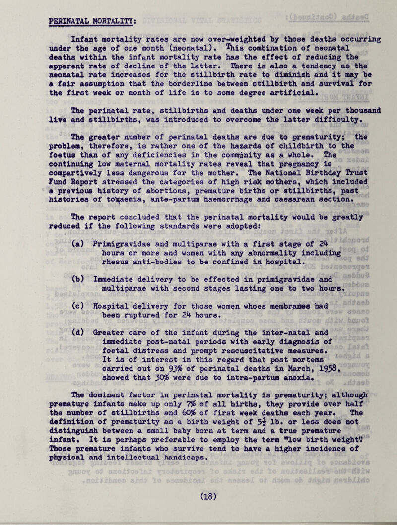 PERINATAL MORTALITY: Infant mortality rates are now overweighted by those deaths occurring under the age of one month (neonatal), ^his combination of neonatal deaths within the infant mortality rate has the effect of reducing the apparent rate of decline of the latter. There is also a tendency as the neonatal rate increases for the stillbirth rate to diminish and it may be a fair assumption that the borderline between stillbirth and survival for the first week or month of life is to some degree artificial. The perinatal rate, stillbirths and deaths under one week per thousand live and stillbirths, was introduced to overcome the latter difficulty. The greater number of perinatal deaths are due to prematurity; the problem, therefore, is rather one of the hazards of childbirth to the foetus than of any deficiencies in the community as a whole. The continuing low maternal mortality rates reveal that pregnancy is compartively less dangerous for the mother. The National Birthday Trust Fund Report stressed the categories of high risk mothers, which included a previous history of abortions, premature births or stillbirths, past histories of toxaemia, ante-parturn haemorrhage and caesarean section. The report concluded that the perinatal mortality would be greatly reduced if the following standards were adopted: (a) Primigravidae and multiparae with a first stage of 24 hours or more and women with any abnormality including rhesus anti-bodies to be confined in hospital. (b) Immediate delivery to be effected in primigravidae and multiparae with second stages lasting one to two hours. (c) Hospital delivery for those women whoes membranes had been ruptured for 24 hours. (d) Greater care of the infant during the inter-natal and immediate post-natal periods with early diagnosis of foetal distress and prompt rescuscitative measures. It is of interest in this regard that post morterns carried out on 93% of perinatal deaths in March, 1958, showed that 30% were due to intra-partum anoxia* The dominant factor in perinatal mortality is prematurity; although premature infants make up only 7% of all hirths, they provide over half the number of stillbirths and 60% of first week deaths each year. The definition of prematurity as a birth weight of lb. or less does not distinguish between a small baby born at term and a true premature infant* It is perhaps preferable to employ the term low birth weight’.’ Those premature infants who survive tend to have a higher incidence of physical and intellectual handicaps.