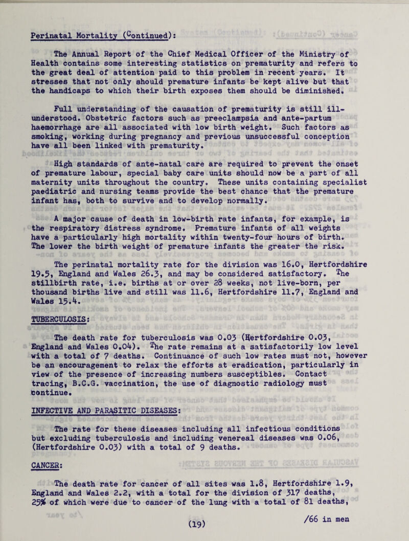 Perinatal Mortality (Continued): The Annual Report of the Chief Medical Officer of the Ministry of Health contains some interesting statistics on prematurity and refers to the great deal of attention paid to this problem in recent years. It stresses that not only should premature infants be kept alive but that the handicaps to which their birth exposes them should be diminished* Full understanding of the causation of prematurity is still ill- understood. Obstetric factors such as preeclampsia and ante-partum haemorrhage are all associated with low birth weight. Such factors as smoking, working during pregnancy and previous unsuccessful conception have all been linked with prematurity. High standards of ante-natal care are required to prevent the onset of premature labour, special baby care units should now be a part of all maternity units throughout the country. These units containing specialist paediatric and nursing teams provide the best chance that the premature infant has, both to survive and to develop normally. A major cause of death in low-birth rate infants, for example, is the respiratory distress syndrome. Premature infants of all weights have a particularly high mortality within twenty-four hours of birth* The lower the birth weight of premature infants the greater the risk. The perinatal mortality rate for the division was 16*0, Hertfordshire 19*5, England and Wales 26.3, and may be considered satisfactory, ^he stillbirth rate, i.e. births at or over 28 weeks, not live-born, per thousand births live and still was 11.6, Hertfordshire 11*7, England and Wales 15.4. TUBERCULOSIS: The death rate for tuberculosis was 0.03 (Hertfordshire 0.03, England and Wales 0.04). ^he rate remains at a satisfactorily low level with a total of 7 deaths. Continuance of such low rates must not, however be an encouragement to relax the efforts at eradication, particularly in view of the presence of increasing numbers susceptibles. Contact tracing, B.C.G. vaccination, the use of diagnostic radiology must Continue* INFECTIVE AND PARASITIC DISEASES: The rate for these diseases including all infectious conditions but excluding tuberculosis and including venereal diseases was 0.06, (Hertfordshire 0.03) with a total of 9 deaths. CANCER: The death rate for cancer of all sites was 1*8, Hertfordshire 1.9, England and Wales 2.2, with a total for the division of 317 deaths, 2.3% of which were due to cancer of the lung with a total of 8l deaths, /66 in men