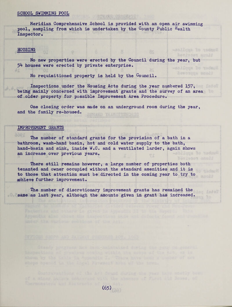 SCHOOL SWIMMING POOL Meridian Comprehensive School is provided with an open air swimming pool, sampling from which is undertaken by the County Public health Inspector. HOUSING No new properties were erected by the Council during the year, but 5^ houses were erected by private enterprise. No requisitioned property is held by the Council, Inspections under the Housing Acts during the year numbered 157 > being mainly concerned with improvement grants and the survey of an area of older property for possible Improvement Area Procedure, One closing order was made on an underground room during the year, and the family re-housed. IMPROVEMENT GRANTS The number of standard grants for the provision of a bath in a bathroom, wash-hand basin, hot and cold water supply to the bath, hand-basin and sink, inside W.C. and a ventilated larder, again shows an increase over previous years. There still remains however, a large number of properties both tenanted and owner occupied without the standard amenities and it is to those that attention must be directed in the coming year to try to achieve further improvement. The number of discretionary improvement grants has remained the same as last year, although the amounts given in grant has increased.