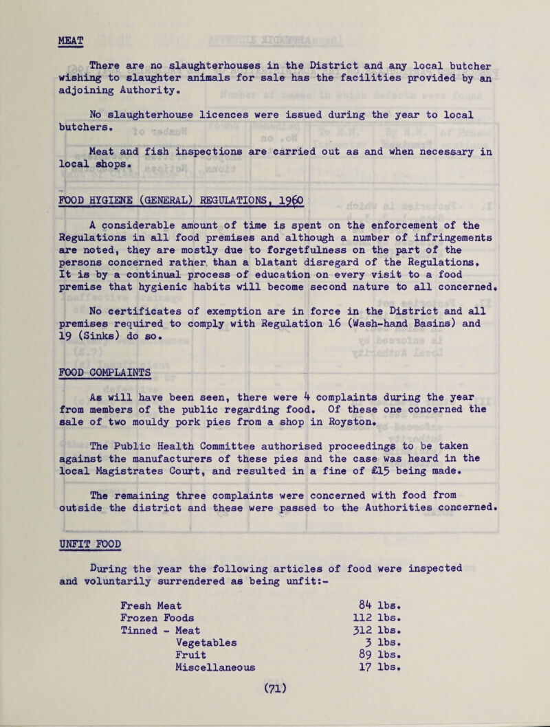 MEAT There are no slaughterhouses in the District and any local butcher wishing to slaughter animals for sale has the facilities provided by an adjoining Authority* No slaughterhouse licences were issued during the year to local butchers. Meat and fish inspections are carried out as and when necessary in local shops. FOOD HYGIENE (GENERAL) REGULATIONS , I960 A considerable amount of time is spent on the enforcement of the Regulations in all food premises and although a number of infringements are noted, they are mostly due to forgetfulness on the part of the persons concerned rather, than a blatant disregard of the Regulations, It is by a continual process of education on every visit to a food premise that hygienic habits will become second nature to all concerned* No certificates of exemption are in force in the District and all premises required to comply with Regulation 16 (Wash-hand Basins) and 19 (Sinks) do so. FOOD COMPLAINTS As will have been seen, there were 4 complaints during the year from members of the public regarding food. Of these one concerned the sale of two mouldy pork pies from a shop in Royston# The Public Health Committee authorised proceedings to be taken against the manufacturers of these pies and the case was heard in the local Magistrates Court, and resulted in a fine of £15 being made. The remaining three complaints were concerned with food from outside the district and these were passed to the Authorities concerned. UNFIT FOOD During the year the following articles of food were inspected and voluntarily surrendered as being unfit Fresh Meat Frozen Foods Tinned - Meat Vegetables Fruit Miscellaneous 84 lbs. 112 lbs. 312 lbs. 3 lbs. 89 lbs. 17 lbs.