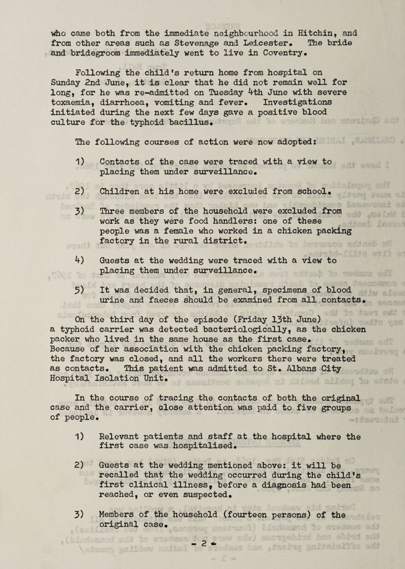 from other areas such as Stevenage and Leicester. The bride and bridegroom immediately went to live in Coventry. Following the child's return home from hospital on Sunday 2nd June, it is clear that he did not remain well for long, for he was re-admitted on Tuesday 4th June with severe toxaemia, diarrhoea, vomiting and fever. Investigations initiated during the next few days gave a positive blood culture for the typhoid bacillus. The following courses of action were now adopted: 1) Contacts of the case were traced with a view to placing them under surveillance. 2) Children at his home were excluded from school. 3) Three members of the household were excluded from work as they were food handlers: one of these people was a female who worked in a chicken packing factory in the rural district. 4) Guests at the wedding were traced with a view to placing them under surveillance. 3) It was decided that, in general, specimens of blood urine and faeces should be examined from all contacts. On the third day of the episode (Friday 13th June) a typhoid carrier was detected bacteriologically, as the chicken packer who lived in the same house as the first case. Because of her association with the chicken packing factory, the factory was closed, and all the workers there were treated as contacts. This patient was admitted to St. Albans City Hospital Isolation Unit. t ■«».-' 1. •*. ' J V '• ' J L t » In the course of tracing the contacts of both the original case and the carrier, close attention was paid to five groups of people. 1) Relevant patients and staff at the hospital where the first case was hospitalised. 2) Guests at the wedding mentioned above: it will be recalled that the wedding occurred during the child's first clinical illness* before a diagnosis had been reached, or even suspected. 3) Members of the household (fourteen persons) of the original case.