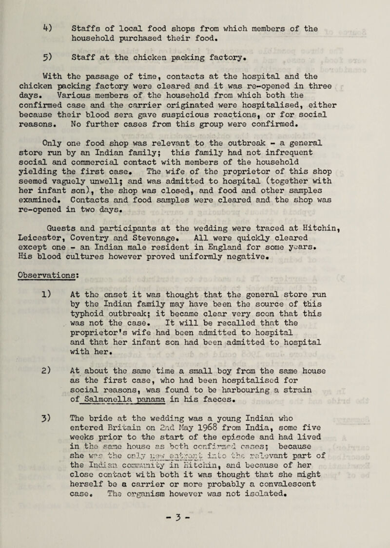 4) Staffs of local food shops from which members of the household purchased their food, 5) Staff at the chicken packing factory. With the passage of time, contacts at the hospital and the chicken packing factory were cleared and it was re-opened in three days. Various members of the household from which both the confirmed case and the carrier originated were hospitalised, either because their blood sera gave suspicious reactions, or for social reasons. No further cases from this group were confirmed. Only one food shop was relevant to the outbreak - a general store run by an Indian family; this family had not infrequent social and commercial contact with members of the household yielding the first case. The wife of the proprietor of this shop seemed vaguely unwell; and was admitted to hospital (together with her infant son), the shop was closed, and food and other samples examined. Contacts and food samples were cleared and the shop v/as re-opened in two days. Guests and participants at the wedding were traced at Hitchin, Leicester, Coventry and Stevenage, All were quickly cleared except one - an Indian male resident in England for some years. His blood cultures however proved uniformly negative. Observations: 1) At the onset it was thought that the general store run by the Indian family may have been the source of this typhoid outbreak; it became clear very soon that this was not the case. It will be recalled that the proprietor's wife had been admitted to hospital and that her infant son had been admitted to hospital with her. 2) At about the same time a small boy from the same house as the first case, who had been hospitalised for social reasons, was found to be harbouring a strain of Salmonella panama in his faeces, 3) The bride at the wedding was a young Indian who entered Britain on 2nd May 1968 from India, some five weeks prior to the start of the episode and had lived in the same house as both confirmed oases; because she v/as the only new entrant into the relevant part of the Indian community in Hitchin, and because of her close contact with both it was thought that she might herself be a carrier or more probably a convalescent case. The organism however was not isolated.
