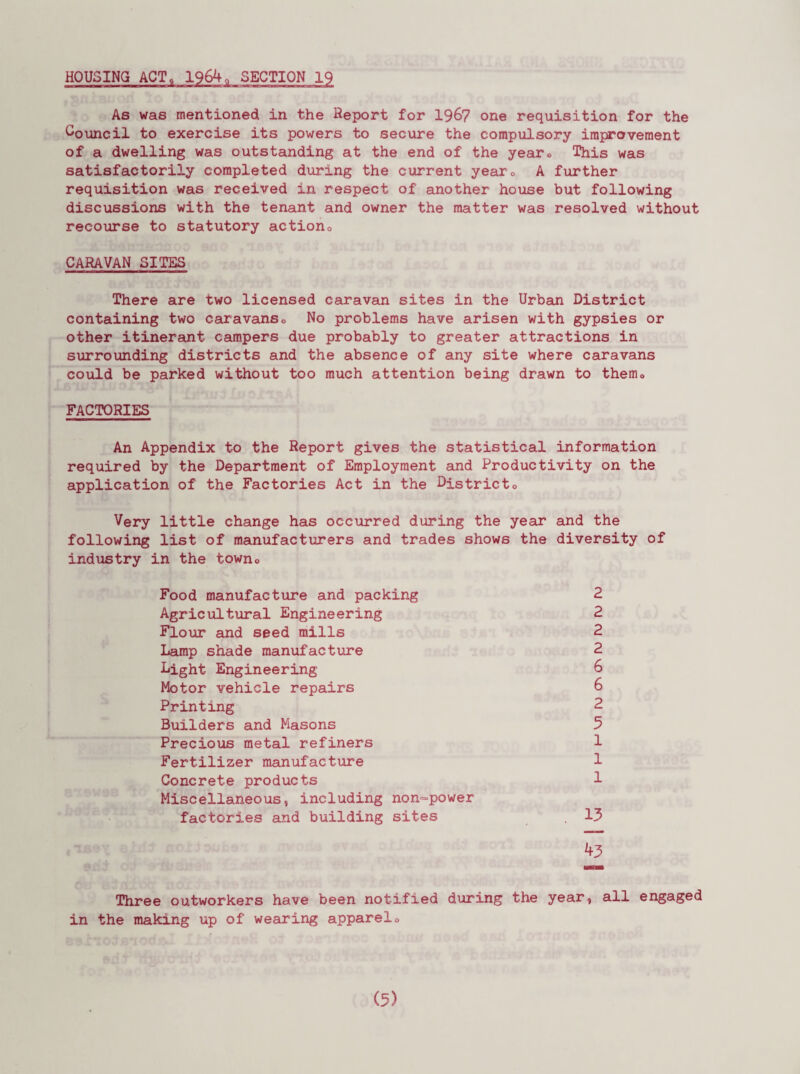 HOUSING ACT, As was mentioned in the Report for 1967 one requisition for the Council to exercise its powers to secure the compulsory improvement of a dwelling was outstanding at the end of the year<> This was satisfactorily completed during the current yearc A further requisition was received in respect of another house but following discussions with the tenant and owner the matter was resolved without recourse to statutory action,, CARAVAN SITES There are two licensed caravan sites in the Urban District containing two caravans0 No problems have arisen with gypsies or other itinerant campers due probably to greater attractions in surrounding districts and the absence of any site where caravans could be parked without too much attention being drawn to them0 FACTORIES An Appendix to the Report gives the statistical information required by the Department of Employment and Productivity on the application of the Factories Act in the Districto Very little change has occurred during the year and the following list of manufacturers and trades shows the diversity of industry in the town,. Food manufacture and packing 2 Agricultural Engineering 2 Flour and seed mills 2 Lamp shade manufacture 2 Light Engineering 6 Motor vehicle repairs 6 Printing 2 Builders and Masons 5 Precious metal refiners 1 Fertilizer manufacture 1 Concrete products 1 Miscellaneous, including non-power factories and building sites . 13 43 Three outworkers have been notified during the year, all engaged in the making up of wearing apparelo