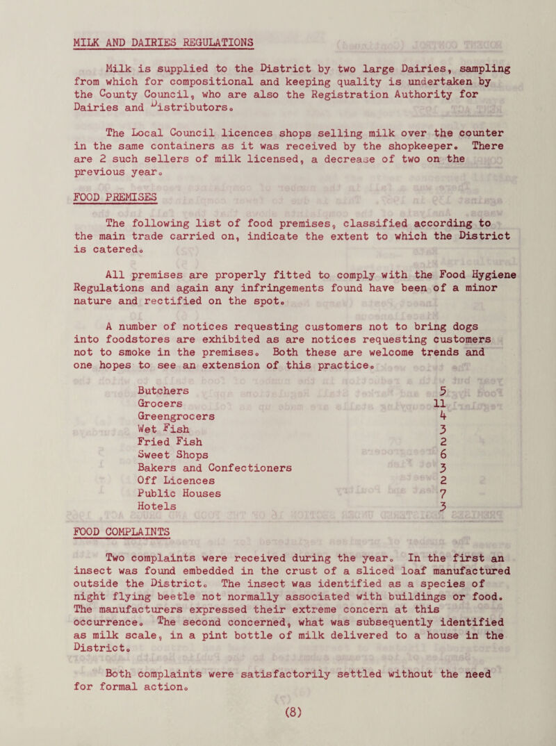 MILK AND DAIRIES REGULATIONS Milk is supplied to the District by two large Dairies, sampling from which for compositional and keeping quality is undertaken by the County Council, who are also the Registration Authority for Dairies and distributors0 The Local Council licences shops selling milk over the counter in the same containers as it was received by the shopkeeper«, There are 2 such sellers of milk licensed, a decrease of two on the previous year0 FOOD PREMISES The following list of food premises, classified according to the main trade carried on, indicate the extent to which the District is cateredo All premises are properly fitted to comply with the Food Hygiene Regulations and again any infringements found have been of a minor nature and rectified on the spoto A number of notices requesting customers not to bring dogs into foodstores are exhibited as are notices requesting customers not to smoke in the premises« Both these are welcome trends and one hopes to see an extension of this practiceo Butchers Grocers Greengrocers Wet -Fish Fried Fish Sweet Shops Bakers and Confectioners Off Licences Public Houses Hotels 5 11 4 3 2 6 3 2 7 3 FOOD COMPLAINTS Two complaints were received during the yearc In the first an insect was found embedded in the crust of a sliced loaf manufactured outside the Districto The insect was identified as a species of night flying beetle not normally associated with buildings or food. The manufacturers expressed their extreme concern at this occurrenceo The second concerned, what was subsequently identified as milk scale, in a pint bottle of milk delivered to a house in the Districto Both complaints were satisfactorily settled without the need for formal actiono