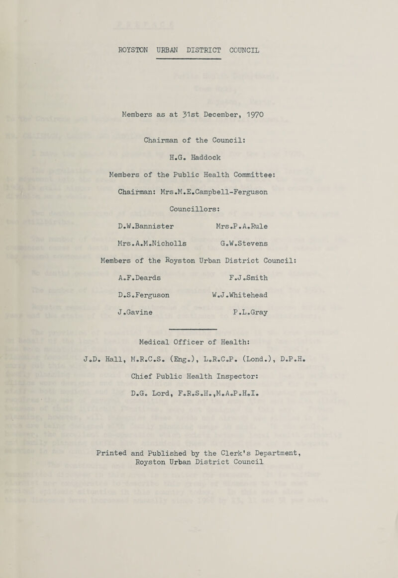 ROYSTON URBAN DISTRICT COUNCIL Members as at 31st December, 1970 Chairman of the Council: H.Gc Haddock Members of the Public Health Committee: Chairman: Mrs.M.E.Campbell-Ferguson Councillors: D.W.Bannister Mrs.P.A.Rule Mrs.A.M.Nicholls G„W.Stevens Members of the Royston Urban District Council: A.F.Deards F.J.Smith D.S.Ferguson W.J.Whitehead J.Gavine P.L.Gray Medical Officer of Health: J0D. Hall, M.R.C.So (Engo), L.R.CoP. (Lond.), D.P.H. Chief Public Health Inspector: D.Go Lord, F9R.S.H.,M0A.P.H»I, Printed and Published by the Clerk's Department, Royston Urban District Council