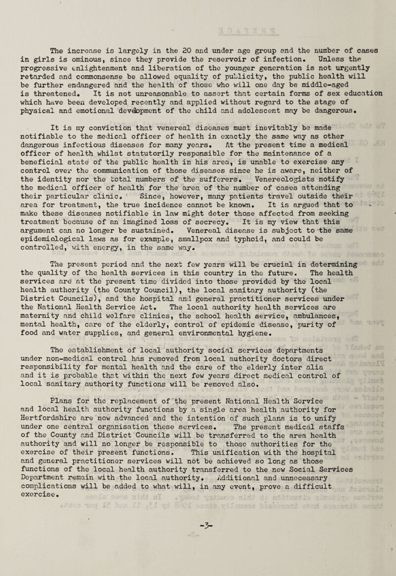 in girls is ominous, since they provide the reservoir of infection. Unless the progressive enlightenment and liberation of the younger generation is not urgently retarded and commonsense be allowed equality of publicity, the public health will be further endangered and the health of those who will one day be middle-aged is threatened. It is not unreasonable to assert that certain forms of sex education which have been developed recently and applied without regard to the stage of physical and emotional development of the child and adolescent may be dangerous. It is my conviction that venereal diseases must inevitably be made notifiable to the medical officer of health in exactly the same way as other dangerous infectious diseases for many years. At the present time a medical officer of health whilst statutorily responsible for the maintenance of a beneficial state of the public health in his area, is unable to exercise any control over the communication of those diseases since he is aware, neither of the identity nor the total numbers of the sufferers. Venereologists notify the medical officer of health for the area of the number of cases attending their particular clinic. Since, however, many patients travel outside their area for treatment, the true incidence cannot be known. It is argued that to make these diseases notifiable in law might deter those affected from seeking treatment because of an imagined loss of secrecy. It is my view that this argument can no longer be sustained. Venereal disease is subject to the same epidemiological laws as for example, smallpox and typhoid, and could be controlled, with energy, in the same way. The present period and the next few years will be crucial in determining the quality of the health services in this country in the future. The health services are at the present time divided into those provided by the local health authority (the County Council), the local sanitary authority (the District Councils), and the hospital and general practitioner services under the National Health Service Act. The local authority health services are maternity and child welfare clinics, the school health service, ambulances, mental health, care of the elderly, control of epidemic disease, purity of food and water supplies, and general environmental hygiene. The establishment of local authority social services departments under non-medical control has removed from local authority doctors direct responsibility for mental health and the care of the elderly inter alia and it is probable that within the next few years direct medical control of local sanitary authority functions will be removed also. Plans for the replacement of the present National Health Service and local health authority functions by a single area health authority for Hertfordshire are now advanced and the intention of such plans is to unify under one central organisation these services. The present medical staffs of the County and District Councils will be transferred to the area health authority and will no longer be responsible to those authorities for the exercise of their present functions. This unification with the hospital and general practitioner services will not be achieved so long as those functions of the local health authority transferred to the new Social Services Department remain with the local authority. Additional and unnecessary complications will be added to what will, in any event, prove a difficult exercise. -3-