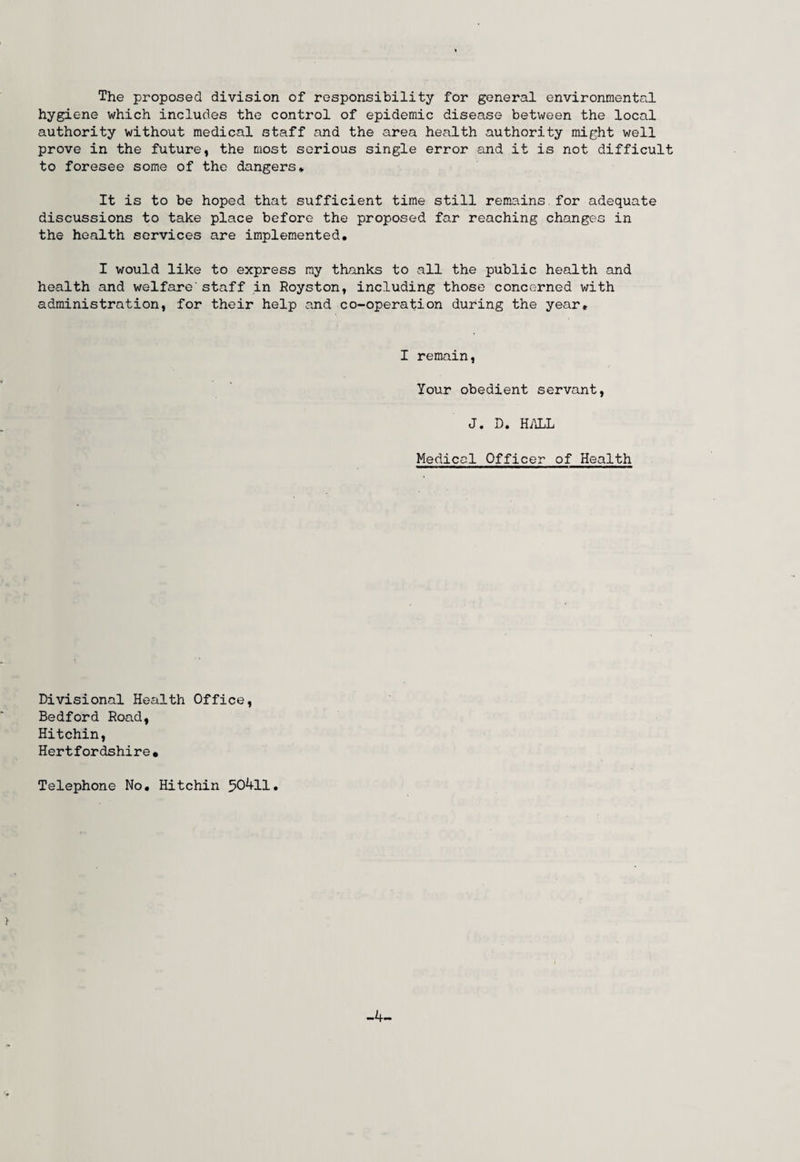 The proposed division of responsibility for general environmental hygiene which includes the control of epidemic disease between the local authority without medical staff and the area health authority might well prove in the future, the most serious single error and it is not difficult to foresee some of the dangers* It is to be hoped that sufficient time still remains for adequate discussions to take place before the proposed far reaching changes in the health services are implemented. I would like to express my thanks to all the public health and health and welfare' staff in Royston, including those concerned with administration, for their help and co-operation during the year. I remain, Your obedient servant, J. D. HALL Medical Officer of Health Divisional Health Office, Bedford Road, Hitchin, Hertfordshire• Telephone No. Hitchin 50411. -4-