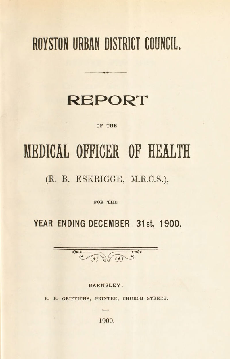 ROYSTON URBAN DISTRICT COUNCIL. REPORT OP THE MEDICAL OFFICER OF HEALTH (R. B. ESKRIGGE, M.R.C.S.), FOR THE YEAR ENDING DECEMBER 31st, 1900. . BARNSLEY : R. E. GRIFFITHS, PRINTER, CHURCH STREET. 1900.