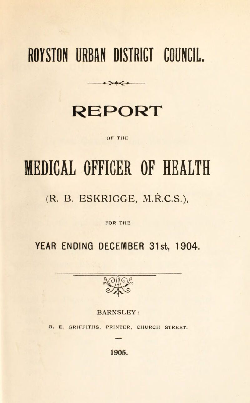 ROYSTON URBAN DISTRICT COUNCIL. REPORT OF THE MEDICAL OFFICER OF HEALTH (R. B. ESKRIGGE, M.R.C.S.), FOR THE YEAR ENDING DECEMBER 31st, 1904. BARNSLEY: R. E. GRIFFITHS, PRINTER, CHURCH STREET. 1905.