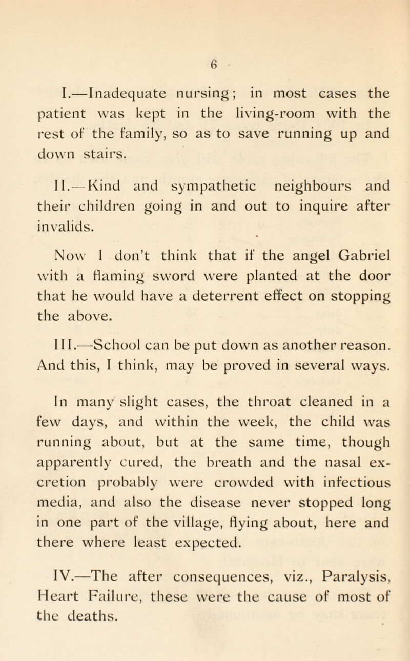 I.—Inadequate nursing; in most cases the patient was kept in the living-room with the rest of the family, so as to save running up and down stairs. II. — Kind and sympathetic neighbours and their children going in and out to inquire after invalids. Now I don’t think that if the angel Gabriel with a flaming sword were planted at the door that he would have a deterrent effect on stopping the above. III. —School can be put down as another reason. And this, I think, may be proved in several ways. In many slight cases, the throat cleaned in a few days, and within the week, the child was running about, but at the same time, though apparently cured, the breath and the nasal ex¬ cretion probably were crowded with infectious media, and also the disease never stopped long in one part of the village, flying about, here and there where least expected. IV. —The after consequences, viz., Paralysis, Heart Failure, these were the cause of most of the deaths.