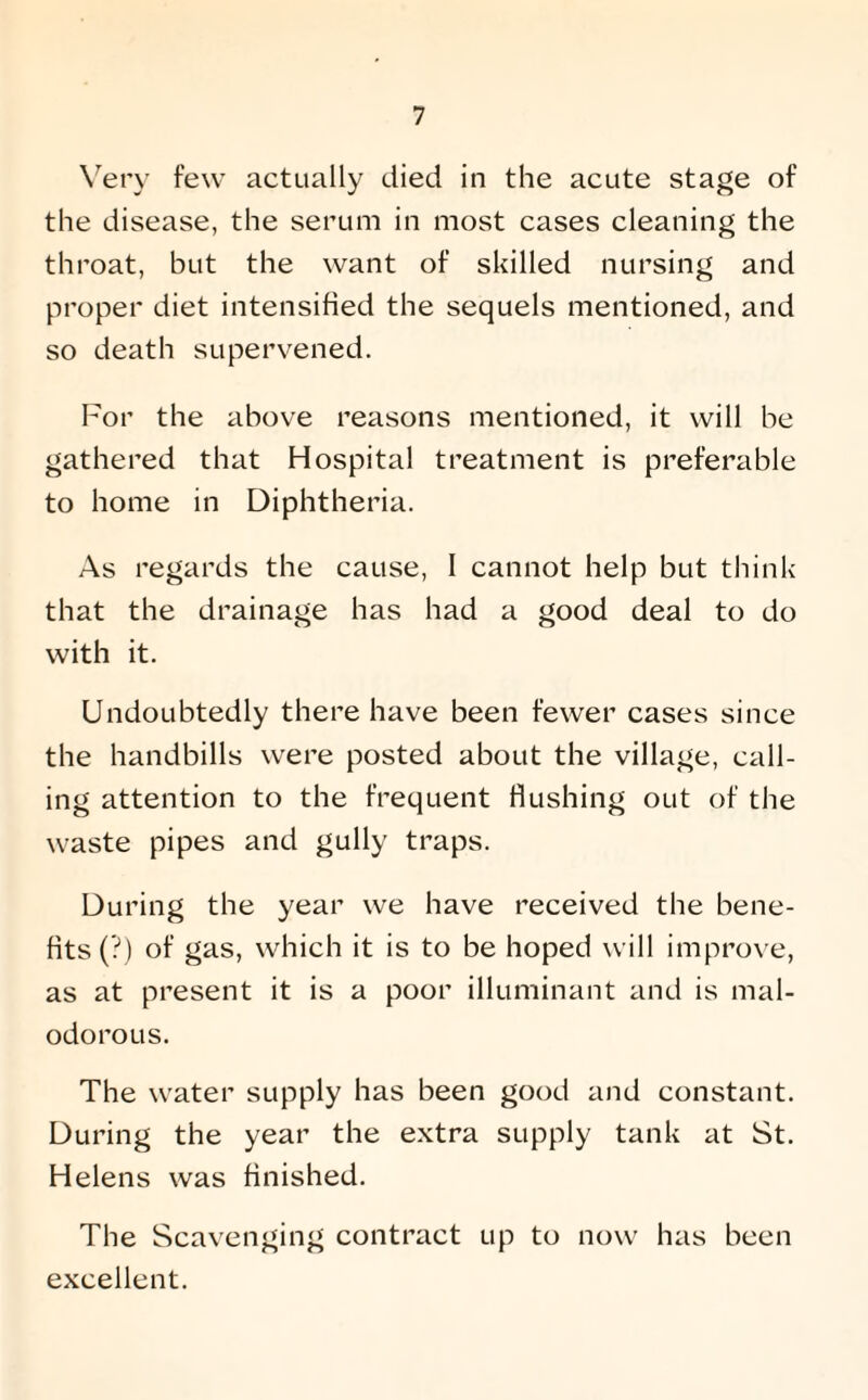 Very few actually died in the acute stage of the disease, the serum in most cases cleaning the throat, but the want of skilled nursing and proper diet intensified the sequels mentioned, and so death supervened. For the above reasons mentioned, it will be gathered that Hospital treatment is preferable to home in Diphtheria. As regards the cause, 1 cannot help but think that the drainage has had a good deal to do with it. Undoubtedly there have been fewer cases since the handbills were posted about the village, call¬ ing attention to the frequent Hushing out of the waste pipes and gully traps. During the year we have received the bene¬ fits (?) of gas, which it is to be hoped will improve, as at present it is a poor illuminant and is mal¬ odorous. The water supply has been good and constant. During the year the extra supply tank at St. Helens was finished. The Scavenging contract up to now has been excellent.