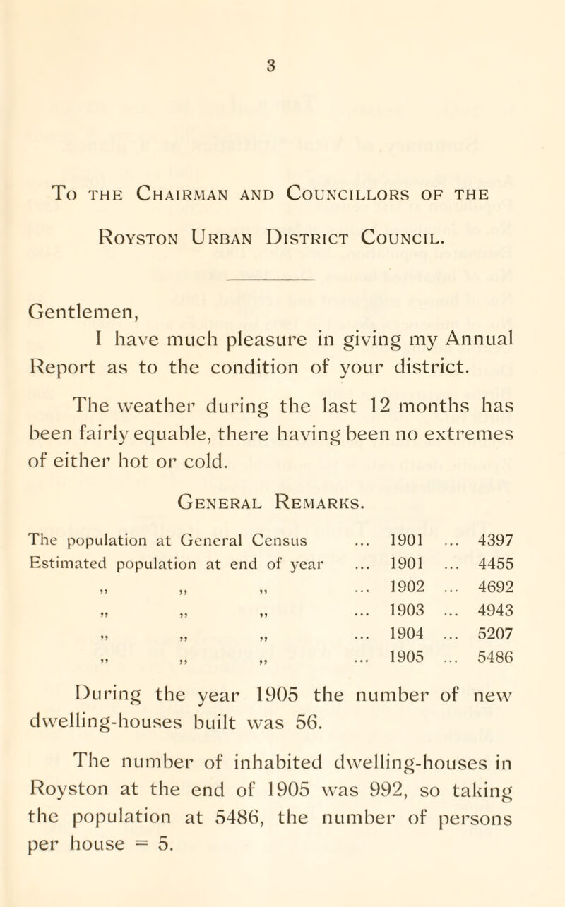 To the Chairman and Councillors of the Royston Urban District Council. Gentlemen, I have much pleasure in giving my Annual Report as to the condition of your district. The weather during the last 12 months has been fairly equable, there having been no extremes of either hot or cold. General Remarks. The population at General Census ... 1901 ... 4397 Estimated population at end of year ... 1901 ... 4455 „ „ „ ... 1902 ... 4692 „ „ „ ... 1903 ... 4943 „ „ „ ... 1904 ... 5207 „ „ „ ... 1905 ... 5486 During the year 1905 the number of new dwelling-houses built was 56. The number of inhabited dwelling-houses in Royston at the end of 1905 was 992, so taking the population at 5486, the number of persons per house = 5.