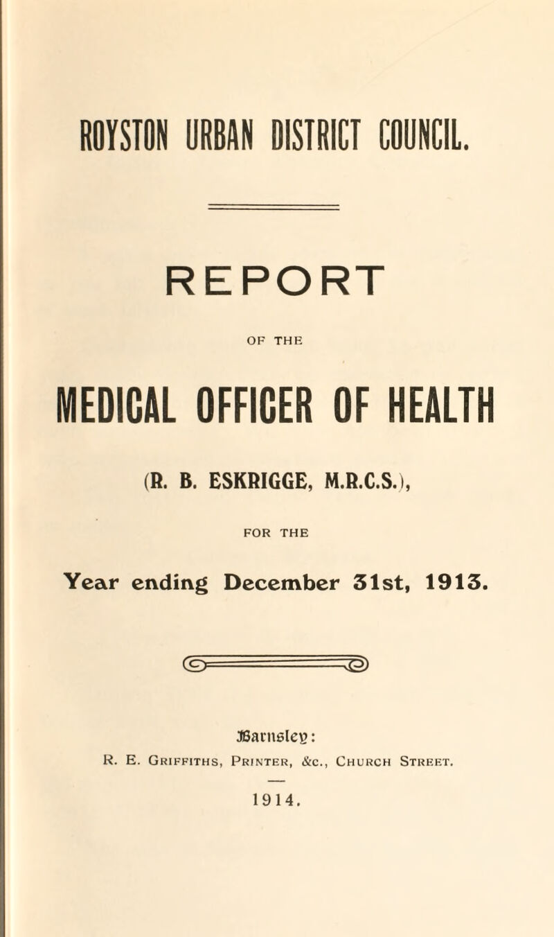 ROYSTON URBAN DISTRICT COUNCIL. REPORT OF THE MEDICAL OFFICER OF HEALTH (R. B. ESKRIGGE, M.R.C.S.), FOR THE Year ending December 31st, 1913. JBarnsles: R. E. Griffiths, Printer, &c., Church Street. 1914.