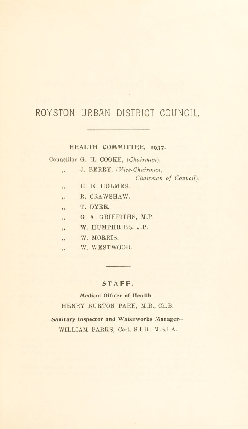 ROYSTON URBAN DISTRICT COUNCIL HEALTH COMMITTEE, 1937. Councillor G. H. COOKE, [Chairman). ,, J. BERRY, (Vice-Chairman, Chairman of Council). „ H. E. HOLMES. „ R. CRAWSHAW. „ T. DYER. „ G. A. GRIFFITHS, M.P. „ W. HUMPHRIES, J.P. „ W. MORRIS. „ W. WESTWOOD. STAFF. Medical Officer of Health— HENRY BURTON PARE, M.B., Cli.B. Sanitary Inspector and Waterworks Manager— WILLIAM PARKS, Cert. S.I.B., M.S.I.A.