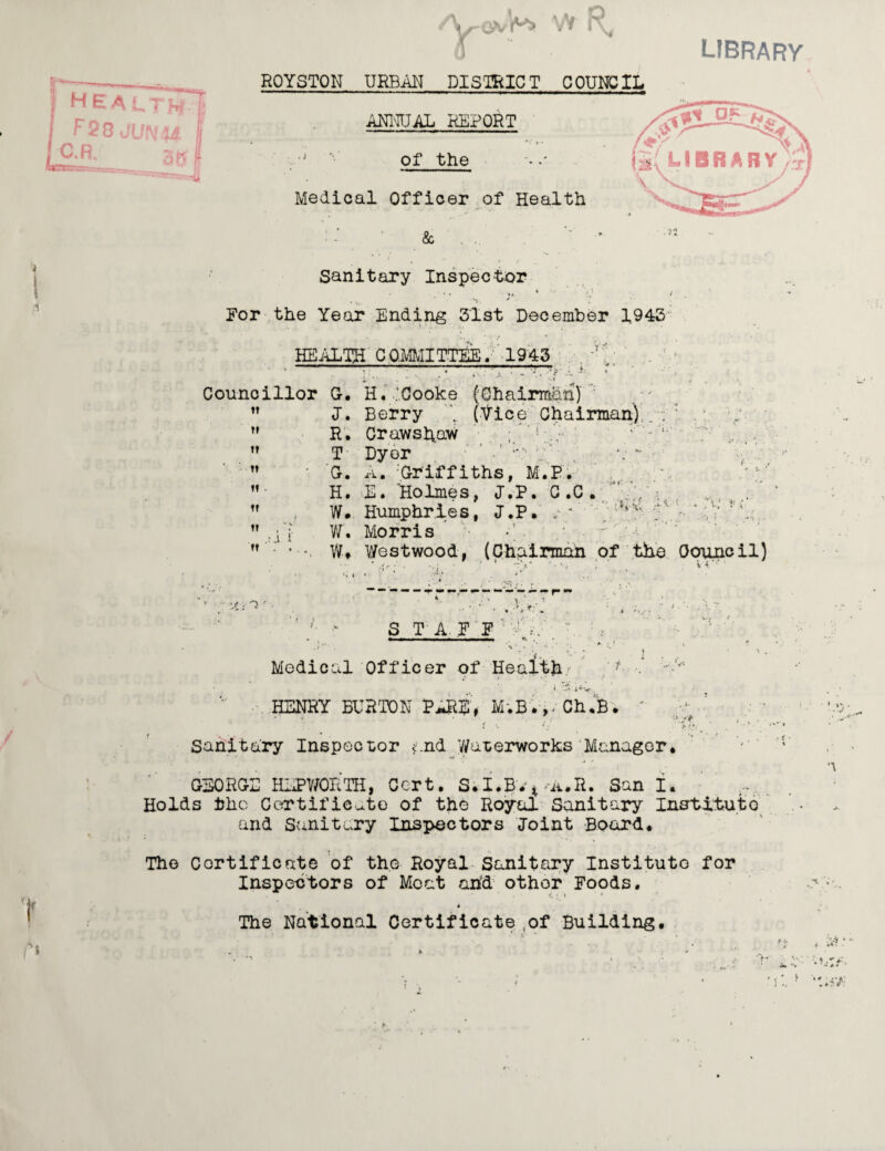 /Vr-avV'i W R, 0 ROYSTON URBAN DISTRICT COUNCIL ANNUAL REPORT of the Medical Officer of Health & Sanitary Inspector * *r. * For the Year Ending 31st December 1943 HEALTH COMMITTEE. 1943 library , ! T' 7 •. •» *.« .... , •, Councillor G. H. .'Cooke (Chairman) J. Berry (Vice Chairman) . . : . R. Crawshaw !‘ T Dyer ' ■ ’ G. A. Griffiths, M.P. H. E. Holmes, J.P. C.C. W# Humphries, J.P. 5,v W. Morris •; ■ : . W* V/estwood, (Chairman of the Oouncil) ‘- •' * ~y '• *' • . vr' ,1 i<-( . ’Tn v-i • d> l \t ■■ ^ S TAP F ' r Medical Officer of Health/ •’ i 5 J<v, ' HENRY BURTON PARE, M.B*v Ch.B • *• * •>V- Sanitary Inspector and Waterworks Manager, GEORGE HEPWORTH, Cert. S.I.Bvt>A.R. San I. Holds the Ccertificate of the Royal Sanitary Institute and Sanitary Inspectors Joint Board. The Certificate of the Royal Sanitary Institute for Inspectors of Moat and othor Foods. 1. ; i * 4 The National Certificate of Building.