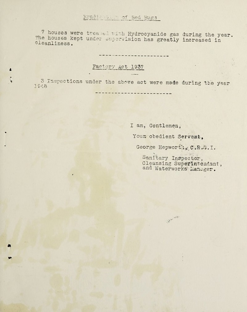 Boa 7 houses were trea^i v;ith Hydrocyanide gas during the year. ,he houses kept under supervision has greatly increased in cleanliness. Factory Ac-t 193? 3 Inspections under the above act were made during the 194© year I am, Gentlemen, Your, obedient Servant, George Hepwort';CVfr.S, I. Sanitary Inspector, Cleansing Superlntenclant, and Waterworks manager. *