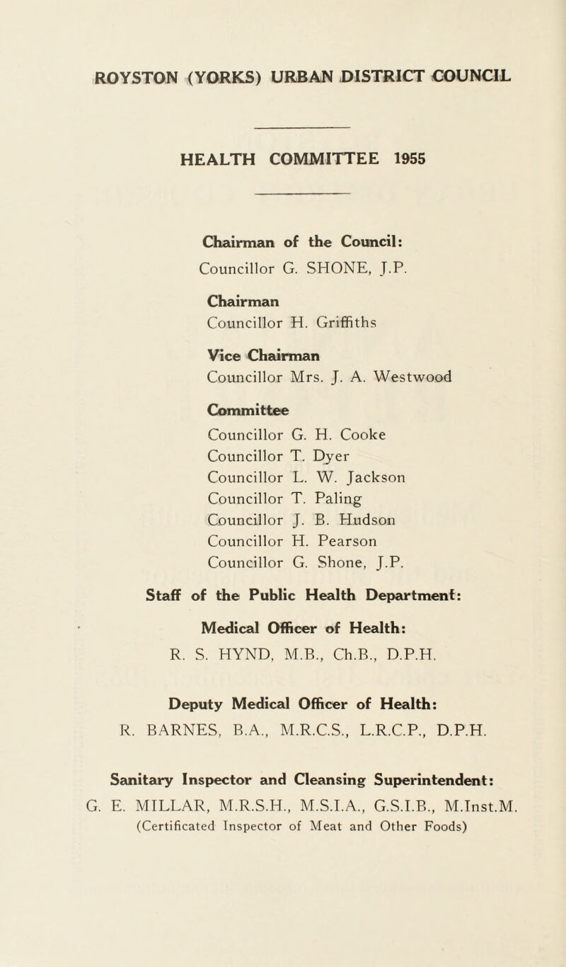 ROYSTON (YORKS) URBAN DISTRICT COUNCIL HEALTH COMMITTEE 1955 Chairman of the Council: Councillor G. SHONE, J.P. Chairman Councillor H. Griffiths Vice Chairman Councillor Mrs. J. A. Westwood Committee Councillor G. H. Cooke Councillor T. Dyer Councillor L. W. Jackson Councillor T. Paling Councillor J. B. Hudson Councillor H. Pearson Councillor G. Shone, J.P. Staff of the Public Health Department: Medical Officer of Health: R. S. HYND, M.B., Ch.B., D.P.H. Deputy Medical Officer of Health: R. BARNES, R.A., M.R.C.S., L.R.C.P., D.P.H. Sanitary Inspector and Cleansing Superintendent: G. E. MILLAR, M.R.S.H., M.S.I.A., G.S.I.B., M.Tnst.M. (Certificated Inspector of Meat and Other Foods)